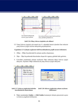 Şekil 3.16: Düşey kılavuz çizgisinin yok edilmesi

    12- Yatay kılavuz çizgisini yok etmek için 11. adımdaki benzer işlemleri fare imlecini
        yatay kılavuz çizgisi üzerine tıklayarak gerçekleştiriniz.

    Uygulama-3.5: Çalışma sayfasının belli koordinatlarına grafik nesnesi eklenmesi.

    1- 200px – 200px boyutlarında bir çalışma sayfası oluşturunuz.

    2- 20px – 20px boyutlarında hücrelerden oluşan bir ızgarayı görünür hale getiriniz.

    3- Cetvelden yaralanarak çalışma sayfasının 50px noktasına düşey kılavuz çizgisi
       ekleyiniz. Sayfanın 100px noktasına da yatay kılavuz çizgisi ekleyiniz.




Şekil 3.17: Kılavuz çizgilerinin belirtilen   Şekil 3.18: Kılavuz çizgilerinin çalışma sayfasına
      koordinatlarda oluşturulması                               kilitlenmesi


    4- View menüsünden Guides → Edit Guides komutuyla iletişim penceresini açınız
       ve kılavuz çizgilerini kilitleyiniz.

                                              30
 
