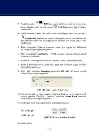 3- Araç kutusundan               Fill Color aracını çalıştırınız. İmleç tüp şeklini alınca
    boya paletinden farklı bir renk seçiniz.        Oval Tool aracını seçerek sayfaya
    daire çiziniz.

4- Araç kutusundan Arrow Tool aracını seçerek dikdörtgen üzerine tıklayınız ya da

          Subselection Tool aracını seçerek dikdörtgenin sol üst köşesinde boş bir
    yere tıklayarak seçim alanı dikdörtgen şeklini tamamen içine alacak şekilde fareyi
    sürükleyiniz.

5- View menüsünden Zoom in komutunu birkaç defa uygulayınız. Dikdörtgen
   şekline yaklaştığınızı görmeniz gerekir.

6- View menüsünden Magnification → %100 komutuyla çalışma sayfasının gerçek
   boyutuna geri dönünüz.

7- 4. adımdaki işlemi uygulayarak çizmiş olduğunuz daireyi seçili hale getiriniz.

8- Zoom in komutuyla daireye yaklaşınız. Zoom out komutunu gerçek boyutlara
   dönene kadar çalıştırınız.

9- Daire şekli seçiliyken Properties panelinden Fill color komutunu seçerek
   dairenin dolgu rengini değiştiriniz.




                         Şekil 3.19: Dolgu renginin değiştirilmesi

10- Dairenin dışında yer alan çerçeveyi Selection Tool ok işareti aracıyla seçili
    duruma getiriniz. Özellikler (Properties) panelinde Stroke Color komutunu
    seçerek çerçevenin rengini değiştiriniz.

11- Dikdörtgeni seçili duruma getiriniz ve özellikler panelinden;



     W: 40 X: -25

     H: 80 Y: 100
                                  Şekil 3.20: Boyut ve koordinat değerleri


değerlerini giriniz.

                                       32
 