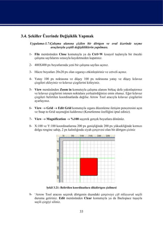 3.4. Şekiller Üzerinde Değişiklik Yapmak
    Uygulama-3.7:Çalışma alanına çizilen bir dörtgen ve oval üzerinde seçme
                 araçlarıyla çeşitli değişikliklerin yapılması.

    1- File menüsünden Close komutuyla ya da Ctrl+W kısayol tuşlarıyla bir önceki
       çalışma sayfalarını sırasıyla kaydetmeden kapatınız.

    2- 400X400 px boyutlarında yeni bir çalışma sayfası açınız.

    3- Hücre boyutları 20x20 px olan ızgarayı etkinleştiriniz ve cetveli açınız.

    4- Yatay 100 px noktasına ve düşey 100 px noktasına yatay ve düşey kılavuz
       çizgileri ekleyiniz ve kılavuz çizgilerini kitleyiniz.

    5- View menüsünden Zoom in komutuyla çalışma alanını birkaç defa yakınlaştırınız
       ve kılavuz çizgilerini istenen noktalara yerleştirdiğinize emin olunuz. Eğer kılavuz
       çizgileri belirtilen koordinatlarda değilse Arrow Tool aracıyla kılavuz çizgilerini
       ayarlayınız.

    6- View → Grid → Edit Grid komutuyla ızgara düzenleme iletişim penceresini açın
       ve Snap to Grid seçeneğini kaldırınız (Kenetlenme özelliğini iptal ediniz).

    7- View → Magnification → %100 seçerek gerçek boyutlara dönünüz.

    8- X:100 ve Y:100 koordinatlarına 200 px genişliğinde 200 px yüksekliğinde kırmızı
       dolgu rengine sahip, 2 px kalınlığında siyah çerçevesi olan bir dörtgen çiziniz




                 Şekil 3.21: Belirtilen koordinatlara dikdörtgen çizilmesi

    9- ‘Arrow Tool aracını seçerek dörtgenin dışındaki çerçeveye çift tıklayarak seçili
       duruma getiriniz. Edit menüsünden Clear komutuyla ya da Backspace tuşuyla
       seçili çizgiyi siliniz.

                                            33
 