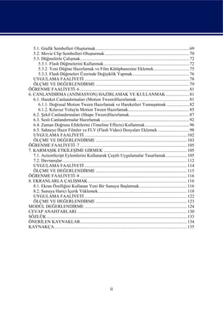 5.1. Grafik Sembolleri Oluşturmak.................................................................................... 69
   5.2. Movie Clip Sembolleri Oluşturmak ............................................................................ 70
   5.3. Düğmelerle Çalışmak.................................................................................................. 72
      5.3.1. Flash Düğmelerini Kullanmak............................................................................. 72
      5.3.2. Yeni Düğme Hazırlamak ve Film Kütüphanesine Eklemek................................ 75
      5.3.3. Flash Düğmeleri Üzerinde Değişiklik Yapmak................................................... 76
   UYGULAMA FAALİYETİ .............................................................................................. 78
   ÖLÇME VE DEĞERLENDİRME .................................................................................... 79
ÖĞRENME FAALİYETİ–6 .................................................................................................. 81
6. CANLANDIRMA (ANİMASYON) HAZIRLAMAK VE KULLANMAK ..................... 81
   6.1. Hareket Canlandırmaları (Motion Tween)Hazırlamak ............................................... 81
      6.1.1. Doğrusal Motion Tween Hazırlamak ve Hareketleri Yumuşatmak .................... 82
      6.1.2. Kılavuz Yoluyla Motion Tween Hazırlamak....................................................... 85
   6.2. Şekil Canlandırmaları (Shape Tween)Hazırlamak...................................................... 87
   6.3. Sesli Canlandırmalar Hazırlamak ............................................................................... 92
   6.4. Zaman Doğrusu Efektlerini (Timeline Effects) Kullanmak........................................ 96
   6.5. Sahneye Hazır Filmler ve FLV (Flash Video) Dosyaları Eklemek ............................ 98
   UYGULAMA FAALİYETİ ............................................................................................ 102
   ÖLÇME VE DEĞERLENDİRME .................................................................................. 103
ÖĞRENME FAALİYETİ–7 ................................................................................................ 105
7. KARMAŞIK ETKİLEŞİME GİRMEK ........................................................................... 105
   7.1. ActionScript Eylemlerini Kullanarak Çeşitli Uygulamalar Tasarlamak................... 105
   7.2. Davranışlar................................................................................................................ 112
   UYGULAMA FAALİYETİ ............................................................................................ 114
   ÖLÇME VE DEĞERLENDİRME .................................................................................. 115
ÖĞRENME FAALİYETİ–8 ................................................................................................ 116
8. EKRANLARLA ÇALIŞMAK ......................................................................................... 116
   8.1. Ekran Özelliğini Kullanan Yeni Bir Sunuyu Başlatmak........................................... 116
   8.2. Sunuya Harici İçerik Yüklemek................................................................................ 118
   UYGULAMA FAALİYETİ ............................................................................................ 122
   ÖLÇME VE DEĞERLENDİRME .................................................................................. 123
MODÜL DEĞERLENDİRME ............................................................................................ 124
CEVAP ANAHTARLARI ................................................................................................... 130
SÖZLÜK .............................................................................................................................. 133
ÖNERİLEN KAYNAKLAR................................................................................................ 134
KAYNAKÇA ....................................................................................................................... 135




                                                                   ii
 
