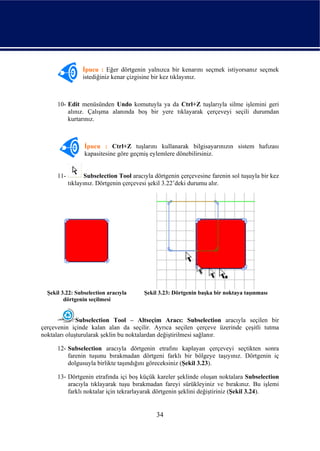 İpucu : Eğer dörtgenin yalnızca bir kenarını seçmek istiyorsanız seçmek
                 istediğiniz kenar çizgisine bir kez tıklayınız.



      10- Edit menüsünden Undo komutuyla ya da Ctrl+Z tuşlarıyla silme işlemini geri
          alınız. Çalışma alanında boş bir yere tıklayarak çerçeveyi seçili durumdan
          kurtarınız.



                  İpucu : Ctrl+Z tuşlarını kullanarak bilgisayarınızın sistem hafızası
                  kapasitesine göre geçmiş eylemlere dönebilirsiniz.


      11-          Subselection Tool aracıyla dörtgenin çerçevesine farenin sol tuşuyla bir kez
            tıklayınız. Dörtgenin çerçevesi şekil 3.22’deki durumu alır.




  Şekil 3.22: Subselection aracıyla       Şekil 3.23: Dörtgenin başka bir noktaya taşınması
         dörtgenin seçilmesi


              Subselection Tool – Altseçim Aracı: Subselection aracıyla seçilen bir
çerçevenin içinde kalan alan da seçilir. Ayrıca seçilen çerçeve üzerinde çeşitli tutma
noktaları oluşturularak şeklin bu noktalardan değiştirilmesi sağlanır.

      12- Subselection aracıyla dörtgenin etrafını kaplayan çerçeveyi seçtikten sonra
          farenin tuşunu bırakmadan dörtgeni farklı bir bölgeye taşıyınız. Dörtgenin iç
          dolgusuyla birlikte taşındığını göreceksiniz (Şekil 3.23).

      13- Dörtgenin etrafında içi boş küçük kareler şeklinde oluşan noktalara Subselection
          aracıyla tıklayarak tuşu bırakmadan fareyi sürükleyiniz ve bırakınız. Bu işlemi
          farklı noktalar için tekrarlayarak dörtgenin şeklini değiştiriniz (Şekil 3.24).


                                              34
 