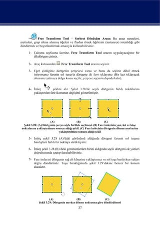 Free Transform Tool – Serbest Dönüşüm Aracı: Bu aracı nesneleri,
metinleri, grup altına alınmış öğeleri ve flashın örnek öğelerini (instances) istenildiği gibi
döndürmek ve boyutlandırmak amacıyla kullanabilirsiniz.

      1- Çalışma sayfasına üzerine, Free Transform Tool aracını uygulayacağınız bir
         dikdörtgen çiziniz.

      2- Araç kutusundan        Free Transform Tool aracını seçiniz.

      3- Eğer çizdiğiniz dörtgenin çerçevesi varsa ve bunu da seçime dâhil etmek
         istiyorsanız farenin sol tuşuyla dörtgene iki kere tıklayınız (Bir kez tıklayacak
         olursanız yalnızca dolgu kısmı seçilir, çerçeve seçimin dışında kalır).


      4- İmleç           şeklini alır. Şekil 3.28’de seçili dörtgenin farklı noktalarına
         yaklaştırılan fare ikonunun değişimi gösterilmiştir.




                        (A)                   (B)                     (C)
  Şekil 3.28: (A) Dörtgenin çerçevesiyle birlikte seçilmesi. (B) Fare imlecinin yan, üst ve köşe
noktalarına yaklaştırılması sonucu aldığı şekil. (C) Fare imlecinin dörtgenin dönme merkezine
                               yaklaştırılması sonucu aldığı şekil

      5- İmleç şekil 3.28 (A)’daki görünümü aldığında dörtgeni farenin sol tuşuna
         basılıyken farklı bir noktaya sürükleyiniz.

      6- İmleç şekil 3.28 (B)’deki görünümlerden birini aldığında seçili dörtgeni ok yönleri
         doğrultusunda uzatıp daraltabilirsiniz.

      7- Fare imlecini dörtgenin sağ alt köşesine yaklaştırınız ve sol tuşa basılıyken yukarı
         doğru döndürünüz. Tuşu bıraktığınızda şekil 3.29’dakine benzer bir konum
         alacaktır.




                       (A)                  (B)                  (C)
              Şekil 3.29: Dörtgenin merkez dönme noktasına göre döndürülmesi
                                              37
 