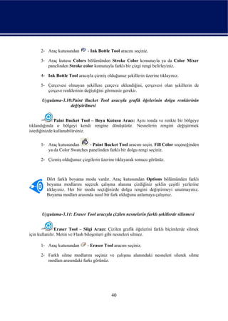 2- Araç kutusundan       - Ink Bottle Tool aracını seçiniz.

      3- Araç kutusu Colors bölümünden Stroke Color komutuyla ya da Color Mixer
         panelinden Stroke color komutuyla farklı bir çizgi rengi belirleyiniz.

      4- Ink Bottle Tool aracıyla çizmiş olduğunuz şekillerin üzerine tıklayınız.

      5- Çerçevesi olmayan şekillere çerçeve eklendiğini, çerçevesi olan şekillerin de
         çerçeve renklerinin değiştiğini görmeniz gerekir.

      Uygulama-3.10:Paint Bucket Tool aracıyla grafik öğelerinin dolgu renklerinin
                   değiştirilmesi


              Paint Bucket Tool – Boya Kutusu Aracı: Aynı tonda ve renkte bir bölgeye
tıklandığında o bölgeyi kendi rengine dönüştürür. Nesnelerin rengini değiştirmek
istediğinizde kullanabilirsiniz.


      1- Araç kutusundan      - Paint Bucket Tool aracını seçin. Fill Color seçeneğinden
         ya da Color Swatches panelinden farklı bir dolgu rengi seçiniz.

      2- Çizmiş olduğunuz çizgilerin üzerine tıklayarak sonucu görünüz.



         Dört farklı boyama modu vardır. Araç kutusundan Options bölümünden farklı
         boyama modlarını seçerek çalışma alanına çizdiğiniz şeklin çeşitli yerlerine
         tıklayınız. Her bir modu seçtiğinizde dolgu rengini değiştirmeyi unutmayınız.
         Boyama modları arasında nasıl bir fark olduğunu anlamaya çalışınız.



      Uygulama-3.11: Eraser Tool aracıyla çizilen nesnelerin farklı şekillerde silinmesi


               Eraser Tool – Silgi Aracı: Çizilen grafik öğelerini farklı biçimlerde silmek
için kullanılır. Metin ve Flash bileşenleri gibi nesneleri silmez.

      1- Araç kutusundan       - Eraser Tool aracını seçiniz.

      2- Farklı silme modlarını seçiniz ve çalışma alanındaki nesneleri silerek silme
         modları arasındaki farkı görünüz.




                                            40
 