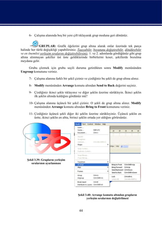 6- Çalışma alanında boş bir yere çift tıklayarak grup moduna geri dönünüz.


              GRUPLAR: Grafik öğelerini grup altına alarak onlar üzerinde tek parça
halinde her türlü değişikliği yapabilirsiniz. Taşıyabilir, boyutunu değiştirebilir, döndürebilir
ve en önemlisi yerleşim sıralarını değiştirebilirsiniz. 1. ve 2. adımlarda gördüğünüz gibi grup
altına alınmayan şekiller üst üste geldiklerinde birbirlerini keser, şekillerde bozulma
meydana gelir.

     Grubu çözmek için grubu seçili duruma getirdikten sonra Modify menüsünden
Ungroup komutunu veriniz.

      7- Çalışma alanına farklı bir şekil çiziniz ve çizdiğiniz bu şekli de grup altına alınız.

      8- Modify menüsünden Arrange komutu altından Send to Back değerini seçiniz.

      9- Çizdiğiniz ikinci şekle tıklayınız ve diğer şeklin üzerine sürükleyin. İkinci şeklin
         ilk şeklin altında kaldığını gördünüz mü?

      10- Çalışma alanına üçüncü bir şekil çiziniz. O şekli de grup altına alınız. Modify
          menüsünden Arrange komutu altından Bring to Front komutunu veriniz.

      11- Çizdiğiniz üçüncü şekli diğer iki şeklin üzerine sürükleyiniz. Üçüncü şeklin en
          üstte, ikinci şeklin en altta, birinci şeklin ortada yer aldığını görürsünüz.




     Şekil 3.39: Grupların yerleşim
        sıralarının ayarlanması




                                             Şekil 3.40: Arrange komutu altından grupların
                                                    yerleşim sıralarının değiştirilmesi



                                              44
 