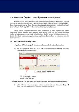 3.6. Katmanlar Üzerinde Grafik İşlemleri Gerçekleştirmek
       Flash ve benzer grafik yazılımlarının sunduğu en önemli özellik katmanlara ayrılmış
çalışma sayfaları üzerinde birbirini etkilemeyen grafik öğeleri ve nesnelerle çalışabilmektir.
Daha önce nesnelerin grup altına alınması (Uygulama-3.13) anlatılırken görüntü öncelikleri
değiştirilmişti. Böylece grafiklerin birbirlerini etkilemeleri engellenmişti.

      Ancak tek bir çalışma alanında çok daha fazla nesne ve grafik öğesinin yer alması
durumunda bunları organize etmek zorlaşır. Bunu ortadan kaldırmak için çalışma sayfasına
birden fazla katman ekleme yeteneği geliştirilmiştir. Her bir katman birbirinden bağımsızdır.
Şimdi sözü fazla uzatmadan uygulamalara geçebiliriz. Katmanların ne olduğunu daha iyi
anlayacaksınız.

3.6.1 Farklı Katmanlar Oluşturmak
       Uygulama-3.15: Birden fazla katmanın ve katman klasörünün oluşturulması

      1- Boş bir çalışma sayfası açınız. Şekil 3.42’de görüldüğü gibi Timeline panelinde
         Layer 1 adında katman yer alır.




  Şekil 3.42: Flash MX’de yeni açılan boş çalışma sayfasının Timeline panelinin ilk görüntüsü

      2- Şekil 3.43’ten yararlanarak yeni katman ekleme butonuna tıklayınız. Layer 2
         isimli yeni bir katman önceki katmanın üstüne eklenecektir.




                                              46
 