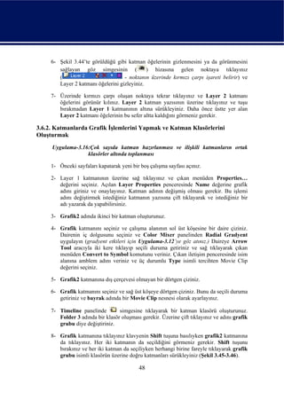 6- Şekil 3.44’te görüldüğü gibi katman öğelerinin gizlenmesini ya da görünmesini
        sağlayan göz simgesinin (             ) hizasına gelen noktaya tıklayınız
        (                           - noktanın üzerinde kırmızı çarpı işareti belirir) ve
        Layer 2 katmanı öğelerini gizleyiniz.

     7- Üzerinde kırmızı çarpı oluşan noktaya tekrar tıklayınız ve Layer 2 katmanı
        öğelerini görünür kılınız. Layer 2 katman yazısının üzerine tıklayınız ve tuşu
        bırakmadan Layer 1 katmanının altına sürükleyiniz. Daha önce üstte yer alan
        Layer 2 katmanı öğelerinin bu sefer altta kaldığını görmeniz gerekir.

3.6.2. Katmanlarda Grafik İşlemlerini Yapmak ve Katman Klasörlerini
Oluşturmak
     Uygulama-3.16:Çok sayıda katman hazırlanması ve ilişkili katmanların ortak
                  klasörler altında toplanması

     1- Önceki sayfaları kapatarak yeni bir boş çalışma sayfası açınız.

     2- Layer 1 katmanının üzerine sağ tıklayınız ve çıkan menüden Properties…
        değerini seçiniz. Açılan Layer Properties penceresinde Name değerine grafik
        adını giriniz ve onaylayınız. Katman adının değişmiş olması gerekir. Bu işlemi
        adını değiştirmek istediğiniz katmanın yazısına çift tıklayarak ve istediğiniz bir
        adı yazarak da yapabilirsiniz.

     3- Grafik2 adında ikinci bir katman oluşturunuz.

     4- Grafik katmanını seçiniz ve çalışma alanının sol üst köşesine bir daire çiziniz.
        Dairenin iç dolgusunu seçiniz ve Color Mixer panelinden Radial Gradyent
        uygulayın (gradyent etkileri için Uygulama-3.12’ye göz atınız.) Daireye Arrow
        Tool aracıyla iki kere tıklayıp seçili duruma getiriniz ve sağ tıklayarak çıkan
        menüden Convert to Symbol komutunu veriniz. Çıkan iletişim penceresinde isim
        alanına amblem adını veriniz ve üç durumlu Type isimli tercihten Movie Clip
        değerini seçiniz.

     5- Grafik2 katmanına dış çerçevesi olmayan bir dörtgen çiziniz.

     6- Grafik katmanını seçiniz ve sağ üst köşeye dörtgen çiziniz. Bunu da seçili duruma
        getiriniz ve bayrak adında bir Movie Clip nesnesi olarak ayarlayınız.

     7- Timeline panelinde        simgesine tıklayarak bir katman klasörü oluşturunuz.
        Folder 3 adında bir klasör oluşması gerekir. Üzerine çift tıklayınız ve adını grafik
        grubu diye değiştiriniz.

     8- Grafik katmanına tıklayınız klavyenin Shift tuşuna basılıyken grafik2 katmanına
        da tıklayınız. Her iki katmanın da seçildiğini görmeniz gerekir. Shift tuşunu
        bırakınız ve her iki katman da seçiliyken herhangi birine fareyle tıklayarak grafik
        grubu isimli klasörün üzerine doğru katmanları sürükleyiniz (Şekil 3.45-3.46).

                                           48
 