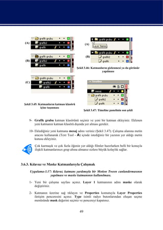 Şekil 3.46: Katmanların gizlenmesi ya da görünür
                                                              yapılması




  Şekil 3.45: Katmanların katman klasörü
               içine taşınması
                                                  Şekil 3.47: Timeline panelinin son şekli


     9- Grafik grubu katman klasörünü seçiniz ve yeni bir katman ekleyiniz. Eklenen
        yeni katmanın katman klasörü dışında yer alması gerekir.

     10- Eklediğiniz yeni katmana mesaj adını veriniz (Şekil 3.47). Çalışma alanına metin
         aracını kullanarak (Text Tool - A) içinde istediğiniz bir yazının yer aldığı metin
         kutusu ekleyiniz.

         Çok karmaşık ve çok fazla öğenin yer aldığı filmler hazırlarken belli bir konuyla
         ilişkili katmanlarınızı grup altına almanız sizlere büyük kolaylık sağlar.



3.6.3. Kılavuz ve Maske Katmanlarıyla Çalışmak
      Uygulama-3.17: Kılavuz katmanı yardımıyla bir Motion Tween canlandırmasının
                   yapılması ve maske katmanının kullanılması.

     1- Yeni bir çalışma sayfası açınız. Layer 1 katmanının adını maske olarak
        değiştiriniz.

     2- Katmanın üzerine sağ tıklayın ve Properties komutuyla Layer Properties
        iletişim penceresini açınız. Type isimli radyo butonlarından oluşan seçme
        menüsünde mask değerini seçiniz ve pencereyi kapatınız.


                                             49
 