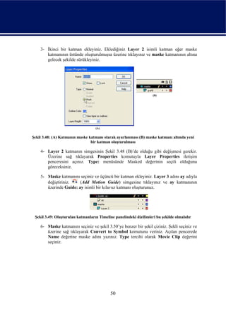 3- İkinci bir katman ekleyiniz. Eklediğiniz Layer 2 isimli katman eğer maske
       katmanının üstünde oluşturulmuşsa üzerine tıklayınız ve maske katmanının altına
       gelecek şekilde sürükleyiniz.




Şekil 3.48: (A) Katmanın maske katmanı olarak ayarlanması (B) maske katmanı altında yeni
                                bir katman oluşturulması

    4- Layer 2 katmanın simgesinin Şekil 3.48 (B)’de olduğu gibi değişmesi gerekir.
       Üzerine sağ tıklayarak Properties komutuyla Layer Properties iletişim
       penceresini açınız. Type: menüsünde Masked değerinin seçili olduğunu
       göreceksiniz.

    5- Maske katmanını seçiniz ve üçüncü bir katman ekleyiniz. Layer 3 adını ay adıyla
       değiştiriniz.    (Add Motion Guide) simgesine tıklayınız ve ay katmanının
       üzerinde Guide: ay isimli bir kılavuz katmanı oluşturunuz.




 Şekil 3.49: Oluşturulan katmanların Timeline panelindeki dizilimleri bu şekilde olmalıdır

    6- Maske katmanını seçiniz ve şekil 3.50’ye benzer bir şekil çiziniz. Şekli seçiniz ve
       üzerine sağ tıklayarak Convert to Symbol komutunu veriniz. Açılan pencerede
       Name değerine maske adını yazınız. Type tercihi olarak Movie Clip değerini
       seçiniz.




                                            50
 