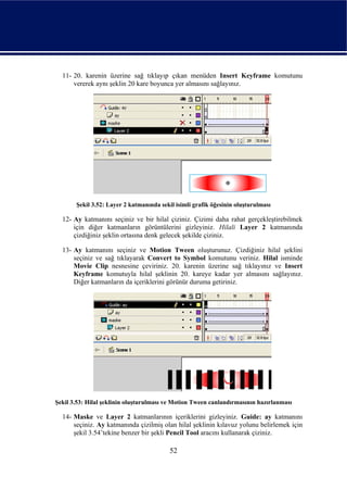 11- 20. karenin üzerine sağ tıklayıp çıkan menüden Insert Keyframe komutunu
      vererek aynı şeklin 20 kare boyunca yer almasını sağlayınız.




       Şekil 3.52: Layer 2 katmanında sekil isimli grafik öğesinin oluşturulması

  12- Ay katmanını seçiniz ve bir hilal çiziniz. Çizimi daha rahat gerçekleştirebilmek
      için diğer katmanların görüntülerini gizleyiniz. Hilali Layer 2 katmanında
      çizdiğiniz şeklin ortasına denk gelecek şekilde çiziniz.

  13- Ay katmanını seçiniz ve Motion Tween oluşturunuz. Çizdiğiniz hilal şeklini
      seçiniz ve sağ tıklayarak Convert to Symbol komutunu veriniz. Hilal isminde
      Movie Clip nesnesine çeviriniz. 20. karenin üzerine sağ tıklayınız ve Insert
      Keyframe komutuyla hilal şeklinin 20. kareye kadar yer almasını sağlayınız.
      Diğer katmanların da içeriklerini görünür duruma getiriniz.




Şekil 3.53: Hilal şeklinin oluşturulması ve Motion Tween canlandırmasının hazırlanması

  14- Maske ve Layer 2 katmanlarının içeriklerini gizleyiniz. Guide: ay katmanını
      seçiniz. Ay katmanında çizilmiş olan hilal şeklinin kılavuz yolunu belirlemek için
      şekil 3.54’tekine benzer bir şekli Pencil Tool aracını kullanarak çiziniz.

                                          52
 