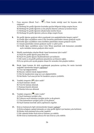 7.    Fırça aracının (Brush Tool -         ) Paint Inside niteliği nasıl bir boyama etkisi
      oluşturur?
      A) Herhangi bir grafik öğesinin üzerinden geçilen bölgesini dolgu rengine boyar.
      B) Herhangi bir grafik öğesinin ya da çalışma alanının yalnızca iç kısmını boyar.
      C) Herhangi bir grafik öğesinin arkada kalan tarafını boyar.
      D) Herhangi bir grafik öğesinin yalnızca dolgu rengini boyar.

8.    Bir grafik öğesine gradyent etkisi uygulamak için aşağıdakilerden hangisi yapılır?
      A) Grafik öğesi seçildikten sonra Color Swatches panelinden istenen gradyent seçilir.
      B) Grafik öğesi seçildikten sonra özellikler panelinden istenen gradyent seçilir.
      C) Araçlar panelinden istenen gradyent seçilir ve şekil çizilir.
      D) Grafik öğesi seçildikten sonra Color Mixer panelinde renk kutusunun yanındaki
          açılır menüden istenen gradyent etkisi seçilir.

9.    Modify menüsünden ulaşılan Break Apart komutunun işlevi nedir?
      A) Seçili bir grafik öğesini grup altına alır.
      B) Seçili bir grafik öğesini ölçeklendirmek için kullanılır.
      C) Bir metin ya da grafik grubunun parçalarına ayrılmasını sağlar.
      D) İç içe girmiş çok sayıda gruptan oluşan bir nesneden tüm grupları kaldırır.

10.   Break Apart komutu iki defa uygulanarak parçalarına ayrılmış bir metin üzerinde
      aşağıdaki işlemlerden hangisi yapılamaz?
      A) Yazı tipi değiştirilebilir.
      B) Boyutu vektörel olarak değiştirilebilir.
      C) Her bir karakterinin rengi ayrı ayrı değiştirilebilir.
      D) Ink Bottle Tool aracıyla her bir karaktere çerçeve çizilebilir.

11.   Yandaki simgenin ( ) işlevi nedir?
      A) Seçili katmanı silmek
      B) Yeni bir katman eklemek
      C) Katman klasörü eklemek
      D) Hareket kılavuzu eklemek

12.   Yandaki simgenin (      ) işlevi nedir?
      A) Seçili katmanın içeriğini siler.
      B) Yalnızca seçili katmanın içeriğini gizler ya da gösterir.
      C) Tüm katmanların içeriğini gizler ya da gösterir.
      D) Seçili katman üzerinde işlem yapılmasını engeller.

13.   Kılavuz katmanıyla ilgili söylenenlerden hangisi yanlıştır?
      A) Kılavuzluğunu yaptığı katmanda yer alan grafik öğeleri için hareket yolu belirlenir.
      B) Birden fazla katmana kılavuzluk yapabilir.
      C) Bir sahnede birden fazla kılavuz katmanı yer alabilir.
      D) Bir kılavuz katmanında yalnızca bir tane kılavuz yolu olabilir.


                                              56
 