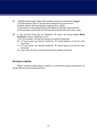 14.   Aşağıdakilerden hangisi birden fazla katmanla çalışmanın yararlarından değildir?
      A) Grafik öğelerini Movie Clip nesnelerine dönüştürmeye gerek kalmaz.
      B) Farklı işlemler farklı katmanlarda yapılarak düzen sağlanır.
      C) Katmanların sıraları değiştirilerek grafik öğelerinin görüntü sıraları ayarlanır.
      D) İstenen katman gizlenerek üzerinde çalışılan katmanda daha rahat işlem yapılır.

15.   1. kare üzerinde birkaç öğe yer almaktadır. 20. kareye sağ tıklanıp Insert Blank
      Keyframe komutu verildiğinde ne olur?
      A) 20. kare de dâhil 1-20 arası tüm kareler aynı öğelerle doldurulur.
      B) 1-19 arası kareler aynı öğelerle doldurulur. 20. karede bağımsız içi boş bir sayfa
          oluşturulur.
      C) 1-19 arası kareler aynı öğelerle doldurulur. 20. karede bağımsız içi dolu bir sayfa
          oluşturulur.
      D) 1. kare hariç 20. kareye kadar tüm karelere boş sayfalar yerleştirilir.




DEĞERLENDİRME
      Ölçme sorularının çoğunu doğru yanıtlamış ve eksiklerinizi gözden geçirmişseniz bir
sonraki öğrenme faaliyetine geçebilirsiniz.




                                             57
 
