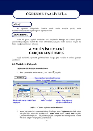 ÖĞRENME FAALİYETİ–4

                  ÖĞRENME FAALİYETİ–4
 AMAÇ
      Bu öğrenme faaliyetinde Flash’ın esnek              metin       aracıyla   çeşitli   metin
biçimlendirmelerini nasıl yapacağınızı öğreneceksiniz.

 ARAŞTIRMA

       Metin ve grafik öğeleri arasındaki farkı araştırınız. Örneğin bir kelime işlemci
yazılımında yazdığınız metinle bir resim editöründe yazdığınız metin arasında ne gibi bir
farkın olduğunu anlamaya çalışınız.


                      4. METİN İŞLEMLERİ
                      GERÇEKLEŞTİRMEK
      Diğer masaüstü yayıncılık yazılımlarında olduğu gibi Flash’la da metin işlemleri
yapılabilir.

4.1. Metinlerle Çalışmak
      Uygulama–4.1: Belgeye metin eklenmesi

      1- Araç kutusundan metin aracını (Text Tool -      ) seçiniz.




                        Şekil 4.1: Çalışma sayfasına metin eklenmesi

      2- Metin aracını seçince çalışma alanının altında yer alan Properties panelinde metin
         aracıyla ilgili nitelikler gözükecektir. Metin türü olarak Static Text seçiniz.
         Çalışma alanına şekil 4.1’de gösterildiği gibi klavyeden bir metin yazınız. Metnin
         etrafında çerçeve oluştuğunu göreceksiniz.
                                            58
 