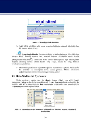Şekil 4.2: Metne hyperlink eklenmesi

      3- Şekil 4.2’de görüldüğü gibi metne hyperlink bağlantısı eklemek için ilgili alana
         bir internet adresi giriniz.


            Hyperlink hakkında: Durağan metinlere hyperlink bağlantısı ekleyebilirsiniz.
Böylece Flash filminizi oynatıp fare imlecini bağlantı eklediğiniz metin üzerine
getirdiğinizde imleç el ( ) şeklini alır. Metin üzerine tıkladığınızda ilgili adrese gidilir.
Bağlantı eklenmiş metnin altında kesikli çizgi oluşur. Ancak bu çizgi, filminizi
oynattığınızda gözükmez.

      4- Metni kaplayan kutunun dışına tıkladığınızda metin kutusu kaybolur. Ancak metin
         bir bütündür ve seçildiğinde metin kutusu gözükür. Metnin niteliklerini
         değiştirmek için metni seçili duruma getirmeniz gerekir.

4.2. Metin Niteliklerini Ayarlamak
       Metin nitelikleri, metnin yazı tipi (Font), boyutu (Size), yazı şekli (Style),
hizalanması (Align) ve harfleri arasındaki mesafe (Letter Spacing) olarak sıralanabilir. Bu
nitelikler şekil 4.3’te gösterildiği gibi Text menüsünden ya da şekil 4.1’de gösterildiği gibi
Properties panelinden değiştirilebilir.




    Şekil 4.3: Metin niteliklerinin menü araç çubuğunda yer alan Text menüsü kullanılarak
                                          ayarlanması


                                             59
 