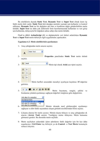 Bu niteliklerin dışında Static Text, Dynamic Text ve Input Text olmak üzere üç
farklı metin türü vardır. Static Text türü durağan metinler yazmak için kullanılır ve kontrol
edilemez. Dynamic Text ise bir değişken adı olan ve kendisine değer gönderilebilen metin
türüdür. Input Text ise daha çok elektronik form hazırlanmasında kullanılan ve veri girişi
için kullanılan, dolayısıyla bir değişken adına sahip olan metin türüdür.

      Flash’ın dâhili ActionScript dili ve değişkenlerle veri türleri anlatılırken Dynamic
Text ve Input Text metin türleriyle ilgili uygulamalar yapılacaktır.

      Uygulama-4.2: Metin niteliklerinin ayarlanması

      1- Araç çubuğundan metin aracını seçiniz.




      2-                               Properties panelinden Static Text metin türünü
           seçiniz.


      3-                                     Metin tipi olarak Arial yazı tipini seçiniz.




      4-                Metin harfleri arasındaki mesafeyi ayarlayan kaydıracı 15 değerine
           getiriniz.


      5-                                       Metin boyutunu, rengini, şeklini             ve
           hizalanma yönünü ayarlamayı sağlayan değerleri isteğinize göre değiştiriniz.




      6-                                  Metnin ekranda nasıl görüneceğini ayarlamayı
           sağlayan ve dört farklı seçenekten oluşan görüntü tercihlerinden birini seçiniz.

      7- Çalışma alanına bir metin yazınız. Metnin dışına tıklayın ve araç çubuğundan ok
         aracını (Arrow Tool) seçiniz. Yazdığınız metne tıklayınız. Metin kutusunu
         görmeniz gerekir. Bu durumda metin seçilidir.

      8- Metin seçiliyken yukarıdaki işlem adımlarını farklı değerler için bir kez daha
         uygulayınız. Ctrl+Enter tuş ikilisiyle ya da Control → Test Movie komutuyla
         sonucu izleyiniz.
                                             60
 