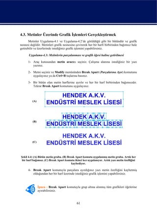 4.3. Metinler Üzerinde Grafik İşlemleri Gerçekleştirmek
       Metinler Uygulama-4.1 ve Uygulama-4.2’de görüldüğü gibi bir bütündür ve grafik
nesnesi değildir. Metinleri grafik nesnesine çevirerek her bir harfi birbirinden bağımsız hale
getirebilir ve üzerlerinde istediğiniz grafik işlemini yapabilirsiniz.

       Uygulama-4.3: Metinlerin parçalanması ve grafik öğesi haline getirilmesi

      1- Araç kutusundan metin aracını seçiniz. Çalışma alanına istediğiniz bir yazı
         yazınız.

      2- Metni seçiniz ve Modify menüsünden Break Apart (Parçalarına Ayır) komutunu
         uygulayınız ya da Ctrl+B tuşlarına basınız.

      3- Bir bütün olan metin harflerine ayrılır ve her bir harf birbirinden bağımsızdır.
         Tekrar Break Apart komutunu uygulayınız.



         (A)




          (B)




         (C)




Şekil 4.4: (A) Bütün metin grubu. (B) Break Apart komutu uygulanmış metin grubu. Artık her
 bir harf bağımsız. (C) Break Apart komutu ikinci kez uygulanıyor. Artık yazı metin özelliğini
                                         kaybediyor.

      4- Break Apart komutuyla parçalara ayırdığınız yazı metin özelliğini kaybetmiş
         olduğundan her bir harf üzerinde istediğiniz grafik işlemini yapabilirsiniz.



                İpucu : Break Apart komutuyla grup altına alınmış tüm grafikleri öğelerine
                ayırabilirsiniz.



                                             61
 