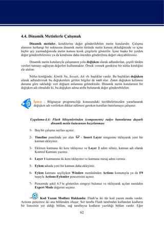 4.4. Dinamik Metinlerle Çalışmak
       Dinamik metinler, kendilerine değer gönderilebilen metin kutularıdır. Çalışma
alanının herhangi bir noktasına dinamik metin türünde metin kutusu eklediğinizde ve içine
hiçbir şey yazmadığınızda metin kutusu kesik çizgilerle gösterilir. İçine başka bir yerden
değer gönderebilirsiniz ya da kendisine daha önceden gönderilmiş değeri okuyabilirsiniz.

       Dinamik metin kutularıyla çalışmanın yolu değişken olarak adlandırılan, çeşitli türden
verileri tutmayı sağlayan değerleri kullanmaktır. Örnek vermek gerekirse bir nüfus kimliğini
ele alalım:

      Nüfus kimlğinde; Kimlik Nu, Soyadı, Adı vb. başlıklar vardır. Bu başlıkları değişken
olarak adlandırırsak bu değişkenlere girilen bilgiler de veri olur. Zaten değişken kelimesi
duruma göre sakladığı veri değişen anlamına gelmektedir. Dinamik metin kutularının bir
değişken adı olmalıdır ki, bu değişken adına atıfta bulunarak değer gönderebilelim.



         İpucu : Bilgisayar programcılığı konusundaki tecrübelerinizden yararlanarak
         değişken adı verilirken dikkat edilmesi gereken kuralları hatırlamaya çalışınız.



      Uygulama-4.4: Flash bileşenlerinden (components) radyo butonlarına duyarlı
                   dinamik metin kutusunun hazırlanması

      1- Boş bir çalışma sayfası açınız.

      2- Timeline panelinde yer alan         - Insert Layer simgesine tıklayarak yeni bir
         katman ekleyiniz.

      3- Eklenen katmana iki kere tıklayınız ve Layer 2 adını siliniz, katman adı olarak
         Kontrol Katmanı yazınız.

      4- Layer 1 katmanına iki kere tıklayınız ve katmana mesaj adını veriniz.

      5- Eylem adında yeni bir katman daha ekleyiniz.

      6- Eylem katmanı seçiliyken Window menüsünden Actions komutuyla ya da F9
         tuşuyla Actions-Eylemler penceresini açınız.

      7- Pencerede şekil 4.5’te gösterilen simgeyi bulunuz ve tıklayarak açılan menüden
         Expert Mode değerini seçiniz.


               Kod Yazım Modları Hakkında: Flash’ta iki tür kod yazım modu vardır.
Actions penceresi iki ana bölümden oluşur. Sol tarafta Flash tarafından kullanılan kodların
bir listesinin yer aldığı bölüm, sağ taraftaysa kodların yazıldığı bölüm vardır. Eğer

                                             62
 