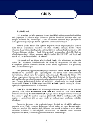 GİRİŞ

                                        GİRİŞ

      Sevgili Öğrenci,

      1989 senesinde bir belge paylaşım formatı olan HTML dili duyurulduğunda oldukça
basit yapıdaydı ve yalnızca belge içerisindeki yazıları düzenleme özellikleri (yazı tipi,
paragraf biçimleri, vb.) içermekteydi. HTML dili internet üzerinden belge paylaşım dili
olarak geliştirilmiş dolayısıyla da web sayfalarının temelini oluşturmuştur.

       İlerleyen yıllarla birlikte web sayfaları da görsel yönden zenginleşmeye ve yalnızca
metin tabanlı uygulamaları barındıran bir ortam olmaktan çıkmıştır. 1990’lı yılların
ortalarına doğru kullanıcıdan bilgi alan ve temel düzeyde kullanıcıyla etkileşime giren CGI
(Common Gateway Interface – Ortak Giriş Arayüzü-) uygulamaları geliştirildi. İlerleyen
yıllarda daha gelişmiş kullanıcı sorgulama teknikleri geliştirildi (ASP, PHP, vb.). Ancak web
yine de pek çok kullanıcı için hala çok sıkıcıydı.

      1996 yılında web sayfalarına yönelik olarak Applet diye adlandırılan uygulamalar
ortaya çıktı. Appletlerin hazırlanmasında; üst düzey bir programlama dili olan, Sun
Microsystems yazılım firmasının öncelikli olarak internet uygulamaları için geliştirdiği
JAVA dili kullanılmaktaydı.

       Java apletlerinin yaygınlaşmaya başladığı dönemlerde Future Splash Animator diye
adlandırılan ve günümüze göre kıyaslandığında son derece basit canlandırmaların
hazırlanmasına olanak veren bir program kullanılmaktaydı. Macromedia firması 1997
yılında bu programın lisansını satın alıp adını Flash olarak değiştirdi. Bu dönemden sonra
web sayfalarından yayınlanabilen canlandırmaların hazırlanmasında yeni bir dönem başlamış
oldu. Zamanla kullanıcı etkileşiminin güçlendirildiği canlandırmalar hazırlamak olanaklı
duruma geldi. Flash 4’le birlikte duyurulan dahili ActionScript dili yardımıyla kullanıcı
tepkisiyle çalışan canlandırmalar hazırlanabildi.

       Flash 5 ve özellikle Flash MX sürümleriyle kullanıcı etkileşimi çok üst noktalara
çıkartıldı. 2004 yılında Macromedia Flash 2004 MX sürümü ve 2005 yılında Adobe
firmasının satın aldığı Macromedia Flash 8 piyasaya sürüldü. Her yeni sürümle birlikte çok
daha esnek ve güçlü bir yazılım karşımıza çıkmaktadır. Flash’ın sunduğu güçlü grafik
araçları ve ActionScript dili son derce etkileyici canlandırmalar tasarlamayı mümkün
kılmaktadır.

      Çalıştığınız kurumun ya da kendinizin internet üzerinde en iyi şekilde reklâmınızı
yapmaya uygun Flash yazılımını kullanmayı bilmek sizlere artı puan kazandıracaktır.
Gelişen teknolojinin bize sunduğu kolaylıklardan yararlanmak ve onları en etkin şekilde
kullanmak veriminizi ve üretkenliğinizi yükseltecektir. Bu modülde sizlere sürümden
bağımsız olarak Flash yazılımının uygulamalı anlatılması hedeflenmiştir.



                                             1
 
