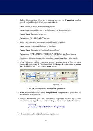11- Radyo düğmelerinden birini seçili duruma getiriniz ve Properties paneline
    giderek aşağıdaki değişiklikleri yapınız (Şekil 4.8):

    Label alanına tıklayınız ve Galatasaray yazınız.

    Initial State alanına tıklayınız ve açılır listeden true değerini seçiniz.

    Group Name alanına takim yazınız.

    Data alanına GALATASARAY yazınız.

12- Diğer radyo düğmelerine sırasıyla aşağıdaki değerleri giriniz:

    Label alanına Fenerbahçe, Trabzon ve Beşiktaş,

    Group Name alanına takim (bütün radyo butonlarına),

    Data alanına FENERBAHÇE’, TRABZON’, BEŞİKTAŞ yazılarını yazınız.

    Galatasaray düğmesi dışında diğer butonların Initial State değeri false olacak.

13- Mesaj katmanını seçiniz ve çalışma alanına yeterince geniş içi boş bir metin
    kutusu ekleyiniz. Şekil 4.9’da gösterildiği gibi Properties panelinden Dynamic
    Text değerini seçiniz. Var: kısmına mesaj yazınız.




               Şekil 4.9: Metnin dinamik metin olarak ayarlanması

14- Mesaj katmanına isterseniz içinde Hangi Takımı Tutuyorsunuz? yazılı statik bir
    metin kutusu ekleyebilirsiniz.

15- Kontrol Katmanında yer alan Fenerbahçe düğmesini seçiniz ve Actions
    penceresini açın. Aşağıdaki kod satırlarını Expert Mode yazım modunda yazınız.

               on(press){
               _root.mesaj = "ŞAMPİYON " + this.getData();
               }

16- 14. adımı diğer radyo düğmeleri için de uygulayınız.


                                         64
 