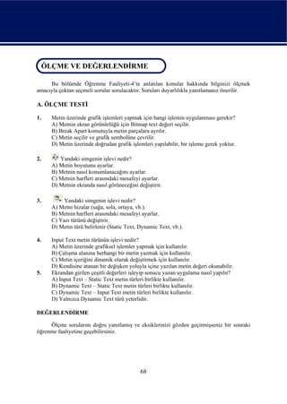 ÖLÇME VE DEĞERLENDİRME
 ÖLÇME VE DEĞERLENDİRME

     Bu bölümde Öğrenme Faaliyeti-4’te anlatılan konular hakkında bilginizi ölçmek
amacıyla çoktan seçmeli sorular sorulacaktır. Soruları duyarlılıkla yanıtlamanız önerilir.

A. ÖLÇME TESTİ

1.    Metin üzerinde grafik işlemleri yapmak için hangi işlemin uygulanması gerekir?
      A) Metnin ekran görünürlüğü için Bitmap text değeri seçilir.
      B) Break Apart komutuyla metin parçalara ayrılır.
      C) Metin seçilir ve grafik sembolüne çevrilir.
      D) Metin üzerinde doğrudan grafik işlemleri yapılabilir, bir işleme gerek yoktur.

2.       Yandaki simgenin işlevi nedir?
      A) Metin boyutunu ayarlar.
      B) Metnin nasıl konumlanacağını ayarlar.
      C) Metnin harfleri arasındaki mesafeyi ayarlar.
      D) Metnin ekranda nasıl görüneceğini değiştirir.

3.         Yandaki simgenin işlevi nedir?
      A) Metni hizalar (sağa, sola, ortaya, vb.).
      B) Metnin harfleri arasındaki mesafeyi ayarlar.
      C) Yazı türünü değiştirir.
      D) Metin türü belirlenir (Static Text, Dynamic Text, vb.).

4.    Input Text metin türünün işlevi nedir?
      A) Metin üzerinde grafiksel işlemler yapmak için kullanılır.
      B) Çalışma alanına herhangi bir metin yazmak için kullanılır.
      C) Metin içeriğini dinamik olarak değiştirmek için kullanılır.
      D) Kendisine atanan bir değişken yoluyla içine yazılan metin değeri okunabilir.
5.    Ekrandan girilen çeşitli değerleri işleyip sonucu yazan uygulama nasıl yapılır?
      A) Input Text – Static Text metin türleri birlikte kullanılır.
      B) Dynamic Text – Static Text metin türleri birlikte kullanılır.
      C) Dynamic Text – Input Text metin türleri birlikte kullanılır.
      D) Yalnızca Dynamic Text türü yeterlidir.

DEĞERLENDİRME

     Ölçme sorularını doğru yanıtlamış ve eksiklerinizi gözden geçirmişseniz bir sonraki
öğrenme faaliyetine geçebilirsiniz.




                                             68
 