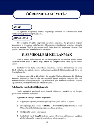 ÖĞRENME FAALİYETİ–5

                   ÖĞRENME FAALİYETİ–5
 AMAÇ
     Bu öğrenme faaliyetinde sembol oluşturmayı, farklarını ve kütüphaneden hazır
sembollerin çağrılmasını öğreneceksiniz.

 ARAŞTIRMA

       Bir nesnenin örneğini oluşturma kavramını araştırınız. Bir programda yapılan
çalışmaların o programın kütüphanesine eklenmesinin üstünlüklerini tartışınız. İnternette
araştırma yaparak Flash’la hazırlanmış çeşitli buton örnekleri toplamaya çalışınız. Elde
ettiğiniz sonuçları sınıf arakadaşlarınızla paylaşınız.


             5. SEMBOLLERİ KULLANMAK
       Flash’ın önemli özelliklerinden biri de çizilen grafikleri ve nesneleri sembol olarak
oluşturabilmektir. Flash’ta Movie Clip, Button ve Graphic olmak üzere üç tür sembol
vardır.

      Semboller birden fazla kullanılabilen nesnelerdir. Sembole dönüştürülen bir nesne
Flash kütüphanesine eklenir. Sembol kullanılmak istendiğinde kütüphaneden çağrılır ve bir
örneği oluşturulur.

        Bu durumu şu şekilde açıklayabiliriz; Bir otomobil fabrikası düşününüz. Bu fabrikada
kaportayı üretmek için daha önceden hazırlanmış bir kalıbın olduğunu varsayınız. Her yeni
kaporta üretilmek istendiğinde ilgili kalıp kullanılarak yeni kaportalar hazırlanır. Böylece
ilgili kalıptan yeni kaporta örnekleri elde edilmiş olur.

5.1. Grafik Sembolleri Oluşturmak
       Grafik sembolleri; yazılımsal olarak kontrol edilemeyen, hareketli ya da durağan
grafiklerden oluşabilen nesnelerdir.

      Uygulama-5.1: Grafik sembolü oluşturmak

      1- Boş çalışma sayfası açınız ve çalışma sayfasına çeşitli şekiller ekleyiniz.

      2- Eklediğiniz şekilleri seçiniz ve Modify → Convert to Symbol komutuyla ya da
         F8 tuşuyla sembol dönüşüm penceresini ekrana getiriniz.

      3- İstediğiniz bir sembol ismi yazınız.

      4- Sembol türü olarak Graphic değerini seçiniz. İşlemi onayladıktan sonra seçtiğiniz
         şekillerin kapalı bir çerçeve içine alındığını görmeniz gerekir.

                                             69
 