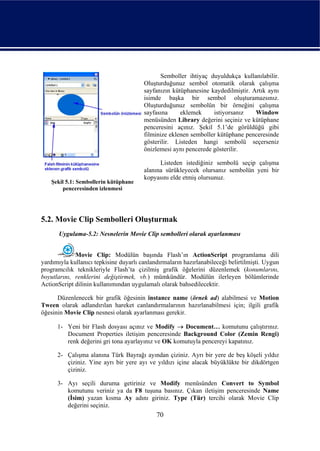 Semboller ihtiyaç duyuldukça kullanılabilir.
                                        Oluşturduğunuz sembol otomatik olarak çalışma
                                        sayfanızın kütüphanesine kaydedilmiştir. Artık aynı
                                        isimde başka bir sembol oluşturamazsınız.
                                        Oluşturduğunuz sembolün bir örneğini çalışma
                                        sayfasına     eklemek     istiyorsanız    Window
                                        menüsünden Library değerini seçiniz ve kütüphane
                                        penceresini açınız. Şekil 5.1’de görüldüğü gibi
                                        filminize eklenen semboller kütüphane penceresinde
                                        gösterilir. Listeden hangi sembolü seçerseniz
                                        önizlemesi aynı pencerede gösterilir.

                                              Listeden istediğiniz sembolü seçip çalışma
                                        alanına sürükleyecek olursanız sembolün yeni bir
                                        kopyasını elde etmiş olursunuz.
    Şekil 5.1: Sembollerin kütüphane
        penceresinden izlenmesi




5.2. Movie Clip Sembolleri Oluşturmak
       Uygulama-5.2: Nesnelerin Movie Clip sembolleri olarak ayarlanması


             Movie Clip: Modülün başında Flash’ın ActionScript programlama dili
yardımıyla kullanıcı tepkisine duyarlı canlandırmaların hazırlanabileceği belirtilmişti. Uygun
programcılık teknikleriyle Flash’ta çizilmiş grafik öğelerini düzenlemek (konumlarını,
boyutlarını, renklerini değiştirmek, vb.) mümkündür. Modülün ilerleyen bölümlerinde
ActionScript dilinin kullanımından uygulamalı olarak bahsedilecektir.

      Düzenlenecek bir grafik öğesinin instance name (örnek ad) alabilmesi ve Motion
Tween olarak adlandırılan hareket canlandırmalarının hazırlanabilmesi için; ilgili grafik
öğesinin Movie Clip nesnesi olarak ayarlanması gerekir.

      1- Yeni bir Flash dosyası açınız ve Modify → Document… komutunu çalıştırınız.
         Document Properties iletişim penceresinde Background Color (Zemin Rengi)
         renk değerini gri tona ayarlayınız ve OK komutuyla pencereyi kapatınız.

      2- Çalışma alanına Türk Bayrağı ayından çiziniz. Ayrı bir yere de beş köşeli yıldız
         çiziniz. Yine ayrı bir yere ayı ve yıldızı içine alacak büyüklükte bir dikdörtgen
         çiziniz.

      3- Ayı seçili duruma getiriniz ve Modify menüsünden Convert to Symbol
         komutunu veriniz ya da F8 tuşuna basınız. Çıkan iletişim penceresinde Name
         (İsim) yazan kısma Ay adını giriniz. Type (Tür) tercihi olarak Movie Clip
         değerini seçiniz.
                                             70
 