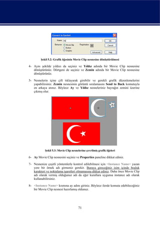 Şekil 5.2: Grafik öğesinin Movie Clip nesnesine dönüştürülmesi

4- Aynı şekilde yıldızı da seçiniz ve Yıldız adında bir Movie Clip nesnesine
   dönüştürünüz. Dörtgeni de seçiniz ve Zemin adında bir Movie Clip nesnesine
   dönüştürünüz.

5- Nesnelerin içine çift tıklayarak girebilir ve gerekli grafik düzenlemelerini
   yapabilirsiniz. Zemin nesnesinin görüntü sıralamasını Send to Back komutuyla
   en arkaya atınız. Böylece Ay ve Yıldız nesneleriniz bayrağın zemini üzerine
   çıkmış olur.




            Şekil 5.3: Movie Clip nesnelerine çevrilmiş grafik öğeleri

6- Ay Movie Clip nesnesini seçiniz ve Properties paneline dikkat ediniz.

7- Nesnenize çeşitli yöntemlerle kontrol edilebilmesi için <Instance Name> yazan
   yere bir örnek adı girmeniz gerekir. Buraya gireceğiniz isim içinde boşluk
   karakteri ve noktalama işaretleri olmamasına dikkat ediniz. Daha önce Movie Clip
   adı olarak vermiş olduğunuz adı da eğer kurallara uygunsa instance adı olarak
   kullanabilirsiniz.

8- <Instance Name> kısmına ay adını giriniz. Böylece ilerde komuta edebileceğiniz
   bir Movie Clip nesnesi hazırlamış oldunuz.




                                       71
 