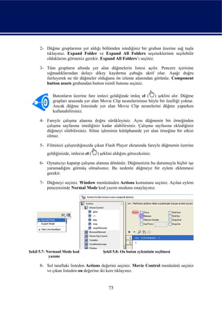 2- Düğme gruplarının yer aldığı bölümden istediğiniz bir grubun üzerine sağ tuşla
        tıklayınız. Expand Folder ve Expand All Folders seçeneklerinin seçilebilir
        olduklarını görmeniz gerekir. Expand All Folders’ı seçiniz.

     3- Tüm grupların altında yer alan düğmelerin listesi açılır. Pencere içerisine
        sığmadıklarından dolayı dikey kaydırma çubuğu aktif olur. Aşağı doğru
        ilerleyerek ne tür düğmeler olduğunu ön izleme alanından görünüz. Component
        button assets grubundan button isimli butonu seçiniz.

            Butonların üzerine fare imleci geldiğinde imleç el ( ) şeklini alır. Düğme
            grupları arasında yer alan Movie Clip nesnelerininse böyle bir özelliği yoktur.
            Ancak düğme listesinde yer alan Movie Clip nesnelerini düğme yaparken
            kullanabilirsiniz.

     4- Fareyle çalışma alanına doğru sürükleyiniz. Aynı düğmenin bir örneğinden
        çalışma sayfasına istediğiniz kadar alabilirsiniz. Çalışma sayfasına eklediğiniz
        düğmeyi silebilirsiniz. Silme işleminin kütüphanede yer alan örneğine bir etkisi
        olmaz.

     5- Filminizi çalıştırdığınızda çıkan Flash Player ekranında fareyle düğmenin üzerine
         geldiğinizde, imlecin el (   ) şeklini aldığını göreceksiniz.

     6- Oynatıcıyı kapatıp çalışma alanına dönünüz. Düğmenizin bu durumuyla hiçbir işe
        yaramadığını görmüş olmalısınız. Bu nedenle düğmeye bir eylem eklenmesi
        gerekir.

     7- Düğmeyi seçiniz. Window menüsünden Actions komutunu seçiniz. Açılan eylem
        penceresinde Normal Mode kod yazım modunu onaylayınız.




Şekil 5.7: Normanl Mode kod              Şekil 5.8: On buton eyleminin seçilmesi
            yazımı

     8- Sol taraftaki listeden Actions değerini seçiniz. Movie Control menüsünü seçiniz
        ve çıkan listeden on değerine iki kere tıklayınız.


                                            73
 