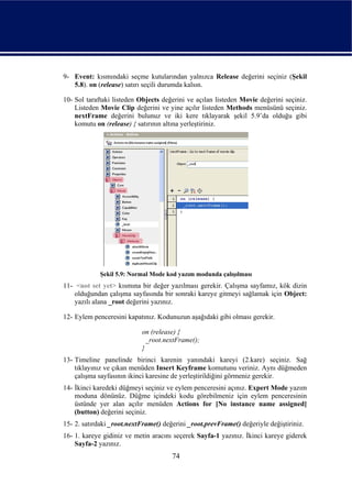 9- Event: kısmındaki seçme kutularından yalnızca Release değerini seçiniz (Şekil
   5.8). on (release) satırı seçili durumda kalsın.

10- Sol taraftaki listeden Objects değerini ve açılan listeden Movie değerini seçiniz.
    Listeden Movie Clip değerini ve yine açılır listeden Methods menüsünü seçiniz.
    nextFrame değerini bulunuz ve iki kere tıklayarak şekil 5.9’da olduğu gibi
    komutu on (release) { satırının altına yerleştiriniz.




             Şekil 5.9: Normal Mode kod yazım modunda çalışılması
11- <not set yet> kısmına bir değer yazılması gerekir. Çalışma sayfamız, kök dizin
    olduğundan çalışma sayfasında bir sonraki kareye gitmeyi sağlamak için Object:
    yazılı alana _root değerini yazınız.

12- Eylem penceresini kapatınız. Kodunuzun aşağıdaki gibi olması gerekir.

                           on (release) {
                             _root.nextFrame();
                           }
13- Timeline panelinde birinci karenin yanındaki kareyi (2.kare) seçiniz. Sağ
    tıklayınız ve çıkan menüden Insert Keyframe komutunu veriniz. Aynı düğmeden
    çalışma sayfasının ikinci karesine de yerleştirildiğini görmeniz gerekir.
14- İkinci karedeki düğmeyi seçiniz ve eylem penceresini açınız. Expert Mode yazım
    moduna dönünüz. Düğme içindeki kodu görebilmeniz için eylem penceresinin
    üstünde yer alan açılır menüden Actions for [No instance name assigned]
    (button) değerini seçiniz.
15- 2. satırdaki _root.nextFrame() değerini _root.prevFrame() değeriyle değiştiriniz.
16- 1. kareye gidiniz ve metin aracını seçerek Sayfa-1 yazınız. İkinci kareye giderek
    Sayfa-2 yazınız.
                                      74
 