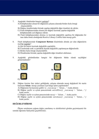 7.    Aşağıdaki ifadelerden hangisi yanlıştır?
      A) Kütüphaneden alınan bir düğmenin çalışma alanında birden fazla örneği
          oluşturulabilir.
      B) Düğme örneklerinden birinde yapılan değişiklik diğer örnekleri de etkiler.
      C) Flash kütüphanesinden alınmış bir düğme üzerinde yapılan değişiklik
         kütüphanedeki asıl düğmeyi etkiler.
      D) Flash kütüphanesinden alınmış ve üzerinde değişiklik yapılmış bir düğmeden bir
         tane daha örnek alındığında Resolve Library Conflict hata mesajı gelir.

8.    Flash kütüphanesinde Component Buttons klasörünün altında yer alan düğmelerin
      özelliği değildir?
      A) Her bir karesi üzerinde değişiklik yapılabilir.
      B) Üzerlerinde renk ve parlaklık dışında değişiklik yapılamayan düğmelerdir.
      C) Birden fazla örneği oluşturulabilir.
      D) Örneklerden birinde yapılan değişiklik diğer örnekleri etkilemez.

9.    Aşağıdaki görüntülerden     hangisi   bir       düğmenin   bütün   olarak   seçildiğini
      göstermektedir?




      A)                                         B)



      C)                                         D)

10.   Düğme üzerine fare imleci geldiğinde, çalışma alanında mesaj değişkenli bir metin
      kutusuna Selam mesajı yazılması için hangi işlem yapılmalıdır?
      A) Düğmenin Up karesine gidilir ve _root.mesaj = “Selam…”; kodu eklenir.
      B) Düğme seçilir ve eylem penceresinde on(rollOver){ _root.mesaj = “Selam…”;}
        kodu yazılır.
      C) Düğme seçilir ve eylem penceresinde mesaj = “Selam…”; kodu yazılır.
      D) Düğme seçilir ve eylem penceresinde on(release){ _root.mesaj = “Selam…”;}
        kodu yazılır.

DEĞERLENDİRME

      Ölçme sorularının çoğunu doğru yanıtlamış ve eksiklerinizi gözden geçirmişseniz bir
sonraki öğrenme faaliyetine geçebilirsiniz.




                                            80
 
