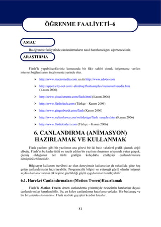 ÖĞRENME FAALİYETİ–6

                   ÖĞRENME FAALİYETİ–6
 AMAÇ
      Bu öğrenme faaliyetinde canlandırmaların nasıl hazırlanacağını öğreneceksiniz.

 ARAŞTIRMA

       Flash’la yapabilecekleriniz konusunda bir fikir sahibi olmak istiyorsanız verilen
internet bağlantılarını incelemeniz yerinde olur.

              http://www.macromedia.com ya da http://www.adobe.com

              http://speed.city-net.com/~alimhaq/flashsamples/menumultimedia.htm
              (Kasım 2006)

              http://www.visualxtreme.com/flash.html (Kasım 2006)

              http://www.flashokulu.com (Türkçe – Kasım 2006)

              http://www.gingerbooth.com/flash (Kasım 2006)

              http://www.weboshawa.com/webdesign/flash_samples.htm (Kasım 2006)

              http://www.flashdersleri.com (Türkçe – Kasım 2006)

          6. CANLANDIRMA (ANİMASYON)
          HAZIRLAMAK VE KULLANMAK
       Flash yazılımı gibi bir yazılımın ana görevi bir iki basit vektörel grafik çizmek değil
elbette. Flash’ın bu kadar ünlü ve tercih edilen bir yazılım olmasının arkasında yatan gerçek,
çizmiş olduğunuz her türlü grafiğin kolaylıkla etkileyici canlandırmalara
dönüştürülebilmesidir.

      Bilgisayar kullanım tecrübesi az olan deneyimsiz kullanıcılar da rahatlıkla göze hoş
gelen canlandırmalar hazırlayabilir. Programcılık bilgisi ve yeteneği güçlü olanlar internet
sayfası kullanıcılarının etkileşime girebildiği güçlü uygulamalar hazırlayabilir.

6.1. Hareket Canlandırmaları (Motion Tween)Hazırlamak
        Flash’la Motion Tween denen canlandırma yöntemiyle nesnelerin hareketine dayalı
canlandırmalar hazırlanabilir. Bu, en kolay canlandırma hazırlama yoludur. Bir başlangıç ve
bir bitiş noktası tanımlanır. Flash aradaki geçişleri kendisi hazırlar.



                                             81
 