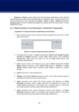 Doğrusal ve kılavuz yoluyla olmak üzere iki tür hareket canlandırması vardır. Hareket
canlandırmalarında şeklin fiziksel görüntüsünde bir değişiklik olmaz. Yalnızca belli bir yol
boyunca hareket eder. Eğer canlandırmanızı play() – oynat ve stop() – durdur deyimleriyle
denetlemeyecek olursanız canlandırma geldiği son kareden tekrar ilk kareye döner ve süreç
sürekli devam eder.

6.1.1. Doğrusal Motion Tween Hazırlamak ve Hareketleri Yumuşatmak
      Uygulama-6.1: Doğrusal hareket canlandırması hazırlanması

      1- Boş bir çalışma sayfası açınız. Çalışma alanının dışındaki iki yana şekil 5.1’deki
         gibi yazılar yazınız.




                      Şekil 6.1: Yazıların çalışma alanı dışına eklenmesi

      2- Yazılardan birini seçiniz ve Insert menüsünden (Flash 8 için Modify menüsü)
         Convert to Symbol komutunu vererek yazi1 adında Movie Clip sembolüne
         dönüştürünüz. Diğer yazıyı da seçiniz ve onu da yazi2 adında Movie Clip
         sembolüne dönüştürünüz.

      3- yazi1 nesnesi üzerine çift tıklayarak içine giriniz. Insert menüsünden Create
         Motion Tween komutunu veriniz (Flash 8 için Insert → Timeline → Create
         Motion Tween). Metin kutusu otomatik olarak Tween 1 adında bir sembole
         dönüşür.

      4- yazi2 nesnesi için 3. adımı tekrarlayınız.

      5- Window menüsünden Library komutunu veriniz. O ana kadar çalışma sayfanıza
         eklediğiniz nesnelerin bir listesi karşınıza gelir.

      6- yazi1 nesnesinin içine girerek 20. karenin üzerine sağ tıklayınız ve Insert
         Keyframe komutunu veriniz. yazi1 nesnesinin bir kopyasının 20 kareye de
         yerleştirildiğini göreceksiniz. 20. karedeki yazı 1 nesnesini seçiniz ve klavyenin
         yön tuşuyla çalışma sayfasının diğer tarafına doğru sürükleyiniz.

      7- yazi2 nesnesinin içine girerek 20.karenin üzerine sağ tıklayınız ve Insert
         Keyframe komutunu veriniz. 20. karedeki yazi2 nesnesini seçiniz ve klavyenin
         yön tuşuyla çalışma sayfasının diğer tarafına doğru sürükleyiniz.




                                              82
 