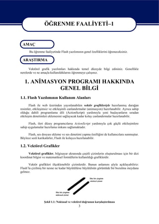 ÖĞRENME FAALİYETİ–1

                   ÖĞRENME FAALİYETİ–1
 AMAÇ
       Bu öğrenme faaliyetinde Flash yazılımının genel özelliklerini öğreneceksiniz.

 ARAŞTIRMA

      Vektörel grafik yazılımları hakkında temel düzeyde bilgi edininiz. Genellikle
nerelerde ve ne amaçla kullanıldıklarını öğrenmeye çalışınız.


   1. ANİMASYON PROGRAMI HAKKINDA
              GENEL BİLGİ
1.1. Flash Yazılımının Kullanım Alanları
       Flash ile web üzerinden yayınlanabilen vektör grafikleriyle hazırlanmış durağan
resimler, etkileşimsiz ve etkileşimli canlandırmalar (animasyon) hazırlanabilir. Ayrıca sahip
olduğu dahili programlama dili (ActionScript) yardımıyla yeni başlayanların sıradan
etkileşim denetimleri eklemesini sağlayacak kadar kolay canlandırmalar hazırlanabilir.

      Flash, ileri düzey programcılarsa ActionScript yardımıyla çok güçlü etkileşimlere
sahip uygulamalar hazırlama imkanı sağlamaktadır.

     Flash, ses dosyası ekleme ve ses denetimi yapma özelliğini de kullanıcılara sunmuştur.
Böylece sesli karikatürler, Flash ile kolayca hazırlanabilir.

1.2. Vektörel Grafikler
      Vektörel grafikler, bilgisayar ekranında çeşitli çizimlerin oluşturulması için bir dizi
koordinat bilgisi ve matematiksel formüllerin kullanıldığı grafiklerdir.

      Vektör grafikleri ölçeklenebilir çizimlerdir. Bunun anlamını şöyle açıklayabiliriz:
Flash’la çizilmiş bir nesne ne kadar büyütülürse büyütülsün görüntüde bir bozulma meydana
gelmez.




                  Şekil 1.1: Noktasal ve vektörel doğrunun karşılaştırılması
                                              3
 