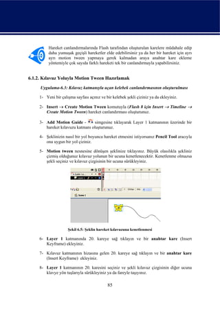 Hareket canlandırmalarında Flash tarafından oluşturulan karelere müdahale edip
          daha yumuşak geçişli hareketler elde edebilirsiniz ya da her bir hareket için ayrı
          ayrı motion tween yapmaya gerek kalmadan araya anahtar kare ekleme
          yöntemiyle çok sayıda farklı hareketi tek bir canlandırmayla yapabilirsiniz.


6.1.2. Kılavuz Yoluyla Motion Tween Hazırlamak
     Uygulama-6.3: Kılavuz katmanıyla uçan kelebek canlandırmasının oluşturulması

     1- Yeni bir çalışma sayfası açınız ve bir kelebek şekli çiziniz ya da ekleyiniz.

     2- Insert → Create Motion Tween komutuyla (Flash 8 için Insert → Timeline →
        Create Motion Tween) hareket canlandırması oluşturunuz.

     3- Add Motion Guide -         simgesine tıklayarak Layer 1 katmanının üzerinde bir
        hareket kılavuzu katmanı oluşturunuz.

     4- Şeklinizin nasıl bir yol boyunca hareket etmesini istiyorsanız Pencil Tool aracıyla
        ona uygun bir yol çiziniz.

     5- Motion tween nesnesine dönüşen şeklinize tıklayınız. Büyük olasılıkla şekliniz
        çizmiş olduğunuz kılavuz yolunun bir ucuna kenetlenecektir. Kenetlenme olmazsa
        şekli seçiniz ve kılavuz çizgisinin bir ucuna sürükleyiniz.




                     Şekil 6.5: Şeklin hareket kılavuzuna kenetlenmesi

     6- Layer 1 katmanında 20. kareye sağ tıklayın ve bir anahtar kare (Insert
        Keyframe) ekleyiniz.

     7- Kılavuz katmanının hizasına gelen 20. kareye sağ tıklayın ve bir anahtar kare
        (Insert Keyframe) ekleyiniz.

     8- Layer 1 katmanının 20. karesini seçiniz ve şekli kılavuz çizgisinin diğer ucuna
        klavye yön tuşlarıyla sürükleyiniz ya da fareyle taşıyınız.

                                            85
 