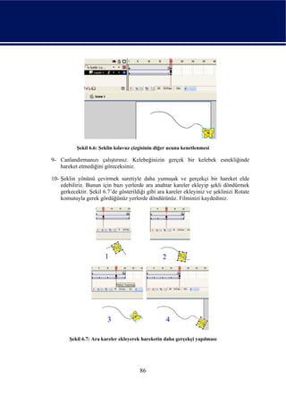 Şekil 6.6: Şeklin kılavuz çizgisinin diğer ucuna kenetlenmesi

9- Canlandırmanızı çalıştırınız. Kelebeğinizin gerçek bir kelebek esnekliğinde
   hareket etmediğini göreceksiniz.

10- Şeklin yönünü çevirmek suretiyle daha yumuşak ve gerçekçi bir hareket elde
    edebiliriz. Bunun için bazı yerlerde ara anahtar kareler ekleyip şekli döndürmek
    gerkecektir. Şekil 6.7’de gösterildiği gibi ara kareler ekleyiniz ve şeklinizi Rotate
    komutuyla gerek gördüğünüz yerlerde döndürünüz. Filminizi kaydediniz.




        Şekil 6.7: Ara kareler ekleyerek hareketin daha gerçekçi yapılması




                                        86
 