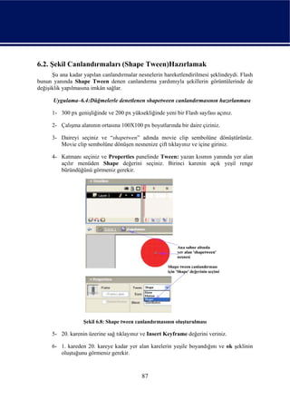 6.2. Şekil Canlandırmaları (Shape Tween)Hazırlamak
      Şu ana kadar yapılan canlandırmalar nesnelerin hareketlendirilmesi şeklindeydi. Flash
bunun yanında Shape Tween denen canlandırma yardımıyla şekillerin görüntülerinde de
değişiklik yapılmasına imkân sağlar.

      Uygulama–6.4:Düğmelerle denetlenen shapetween canlandırmasının hazırlanması

      1- 300 px genişliğinde ve 200 px yüksekliğinde yeni bir Flash sayfası açınız.

      2- Çalışma alanının ortasına 100X100 px boyutlarında bir daire çiziniz.

      3- Daireyi seçiniz ve “shapetwen” adında movie clip sembolüne dönüştürünüz.
         Movie clip sembolüne dönüşen nesnenize çift tıklayınız ve içine giriniz.

      4- Katmanı seçiniz ve Properties panelinde Tween: yazan kısmın yanında yer alan
         açılır menüden Shape değerini seçiniz. Birinci karenin açık yeşil renge
         büründüğünü görmeniz gerekir.




                   Şekil 6.8: Shape tween canlandırmasının oluşturulması

      5- 20. karenin üzerine sağ tıklayınız ve Insert Keyframe değerini veriniz.

      6- 1. kareden 20. kareye kadar yer alan karelerin yeşile boyandığını ve ok şeklinin
         oluştuğunu görmeniz gerekir.



                                            87
 
