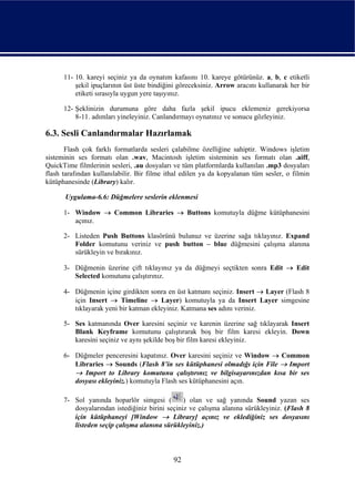 11- 10. kareyi seçiniz ya da oynatım kafasını 10. kareye götürünüz. a, b, c etiketli
          şekil ipuçlarının üst üste bindiğini göreceksiniz. Arrow aracını kullanarak her bir
          etiketi sırasıyla uygun yere taşıyınız.

      12- Şeklinizin durumuna göre daha fazla şekil ipucu eklemeniz gerekiyorsa
          8-11. adımları yineleyiniz. Canlandırmayı oynatınız ve sonucu gözleyiniz.

6.3. Sesli Canlandırmalar Hazırlamak
       Flash çok farklı formatlarda sesleri çalabilme özelliğine sahiptir. Windows işletim
sisteminin ses formatı olan .wav, Macintosh işletim sisteminin ses formatı olan .aiff,
QuickTime filmlerinin sesleri, .au dosyaları ve tüm platformlarda kullanılan .mp3 dosyaları
flash tarafından kullanılabilir. Bir filme ithal edilen ya da kopyalanan tüm sesler, o filmin
kütüphanesinde (Library) kalır.

      Uygulama-6.6: Düğmelere seslerin eklenmesi

      1- Window → Common Libraries → Buttons komutuyla düğme kütüphanesini
         açınız.

      2- Listeden Push Buttons klasörünü bulunuz ve üzerine sağa tıklayınız. Expand
         Folder komutunu veriniz ve push button – blue düğmesini çalışma alanına
         sürükleyin ve bırakınız.

      3- Düğmenin üzerine çift tıklayınız ya da düğmeyi seçtikten sonra Edit → Edit
         Selected komutunu çalıştırınız.

      4- Düğmenin içine girdikten sonra en üst katmanı seçiniz. Insert → Layer (Flash 8
         için Insert → Timeline → Layer) komutuyla ya da Insert Layer simgesine
         tıklayarak yeni bir katman ekleyiniz. Katmana ses adını veriniz.

      5- Ses katmanında Over karesini seçiniz ve karenin üzerine sağ tıklayarak Insert
         Blank Keyframe komutunu çalıştırarak boş bir film karesi ekleyin. Down
         karesini seçiniz ve aynı şekilde boş bir film karesi ekleyiniz.

      6- Düğmeler penceresini kapatınız. Over karesini seçiniz ve Window → Common
         Libraries → Sounds (Flash 8’in ses kütüphanesi olmadığı için File → Import
         → Import to Library komutunu çalıştırınız ve bilgisayarınızdan kısa bir ses
         dosyası ekleyiniz.) komutuyla Flash ses kütüphanesini açın.

      7- Sol yanında hoparlör simgesi (         ) olan ve sağ yanında Sound yazan ses
         dosyalarından istediğiniz birini seçiniz ve çalışma alanına sürükleyiniz. (Flash 8
         için kütüphaneyi [Window → Library] açınız ve eklediğiniz ses dosyasını
         listeden seçip çalışma alanına sürükleyiniz.)



                                             92
 