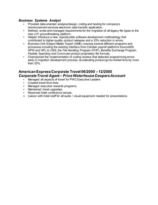 Business Systems Analyst
• Provided data-oriented analysis/design, coding and testing for company’s
reimbursement services electronic data transfer application.
• Defined, wrote and managed requirements for the migration of all legacy file types to the
new LH1 groundbreaking platform.
• Helped introduce a new, reproducible software development methodology that
contributed to higher-quality product releases and a 33% reduction in errors.
• Business Unit Subject Matter Expert (SME) oversee several different programs and
processes including the existing interface from Ceridian payroll platforms Source500,
HPW and HPL to CBS, the File Handling Program (FHP), Benefits Exchange Program,
Flexible Spending and Commuter product proprietary file formats.
• Championed the implementation of coding reviews that detected programming errors
early in migration development process, accelerating product go-to-market time by more
than 25%.
American ExpressCorporate Travel 06/2000 – 12/2005
CorporateTravel Agent – Price WaterhouseCoopersAccount
• Managed all aspects of travel for PWC Executive Leaders
• Created travel time lines
• Managed executive rewards programs.
• Maintained travel upgrades.
• Reserved hotel conference venues.
• Liaison with hotel staff for all audio / visual equipment needed for presentations.
 