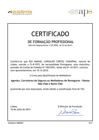 Lisboa, O Director de Formação
16 de julho de 2013
_______________________
Certificado nº 4084/2010 BEST
Certifica-se que RUI MANUEL CARVALHO CORTEZ CHOUPINA, natural de
Lisboa, nascido a 21-8-1973, de nacionalidade Portuguesa, sexo masculino,
portador do Cartão de Cidadão Nº 10033593, válido até 01-10-2017, concluiu
com aproveitamento, em 15-12-2010,
o Curso para Qualificação de Mediadores
Agentes, Corretores de Seguros ou Mediadores de Resseguros - Ramos
Não Vida e Ramo Vida
promovido por esta Associação, tendo obtido a classificação final de 72%.
CERTIFICADO
DE FORMAÇÃO PROFISSIONAL
(Decreto Regulamentar nº35/2002, de 23 de Abril)
2ª VIA
 
