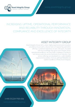Asset Integrity Group
INNOVATION // COMPLIANCE // EXCELLENCE
www.assetintegrity.group
(+44) 01224 958 656
www.assetintegrity.group
ASSET INTEGRITY GROUP
Asset Integrity Group Ltd is a lean, highly experienced and innovative
consultancy house with a diverse team of engineering authorities
oﬀering a combined experience of over 250 years. Founded
with the knowledge that good asset integrity drives
operational excellence, we have built a catalogue of products
and services with this at the forefront of our intention. Our
service oﬀerings are developed on a solid reliability
engineered foundation, that we call Total Reliability for
Uptime Excellence (TRUE) Asset Integrity.
INCREASING UPTIME, OPERATIONAL PERFORMANCE
AND RELIABILITY THROUGH INNOVATION,
COMPLIANCE AND EXCELLENCE OF INTEGRITY
 