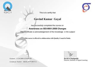 This is to certify that
Govind Kumar Goyal
has succesfully completed the course on
Awareness on ISO-9001:2008 Changes
This Certificate is acknowledgement of the knowledge in the subject
This course is offered in collaboration with Quality Council of India
Granted : 11/24/2009 8:58:06 PM
Certificate Number : ISLPL/ISOC/00572-1
Dr.R.S.Chalapathi
Director, Institute of Sigma LearningDirector, Institute of Sigma Learning
 