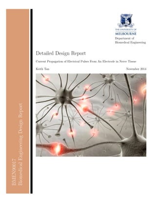 BMEN90017 
Biomedical Engineering Design Report 
Department of 
Biomedical Engineering 
Detailed Design Report 
Current Propagation of Electrical Pulses From An Electrode in Nerve Tissue 
Keith Tan November 2014 
 