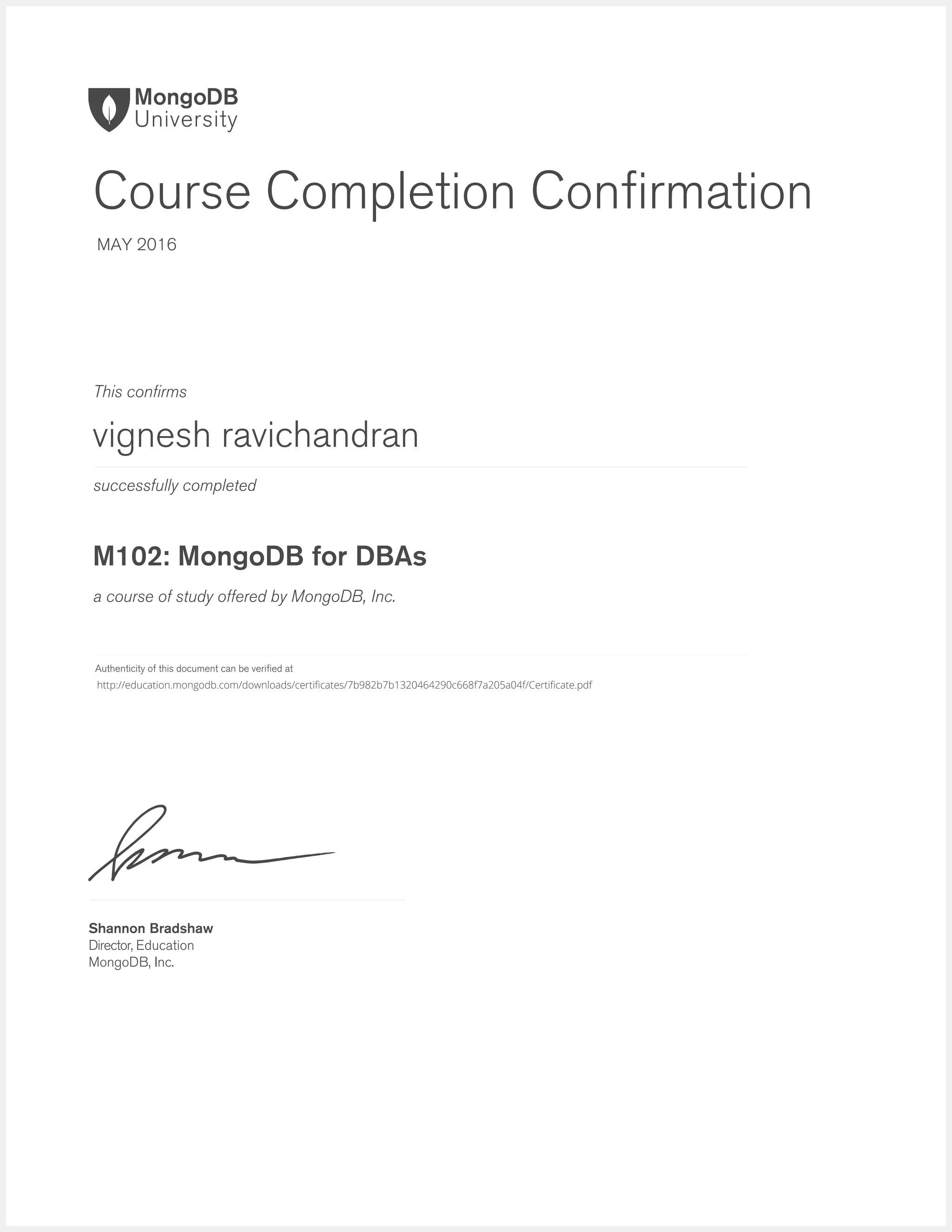 successfully completed
Authenticity of this document can be verified at
This confirms
a course of study offered by MongoDB, Inc.
Shannon Bradshaw
Director, Education
MongoDB, Inc.
Course Completion Confirmation
MAY 2016
vignesh ravichandran
M102: MongoDB for DBAs
http://education.mongodb.com/downloads/certificates/7b982b7b1320464290c668f7a205a04f/Certificate.pdf