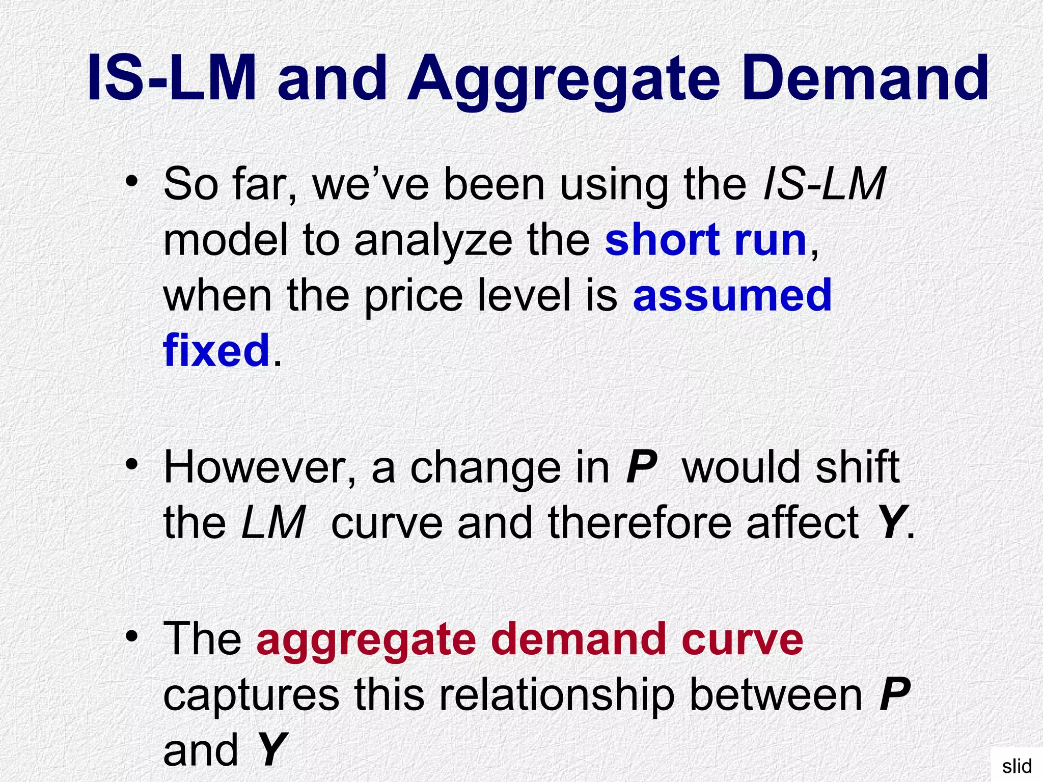 slid
IS-LM and Aggregate Demand
• So far, we’ve been using the IS-LM
model to analyze the short run,
when the price level is assumed
fixed.
• However, a change in P would shift
the LM curve and therefore affect Y.
• The aggregate demand curve
captures this relationship between P
and Y
 