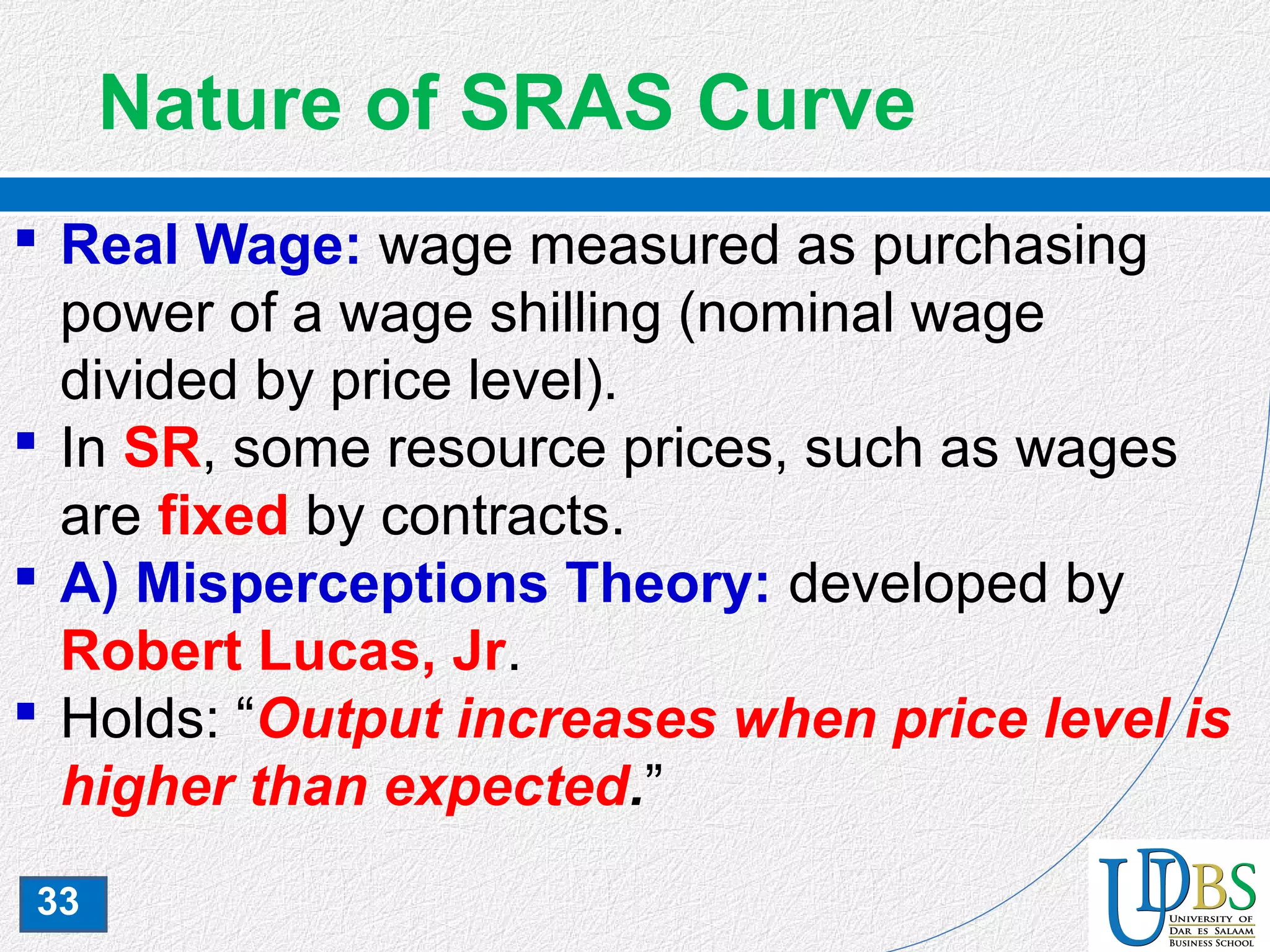 33
Nature of SRAS Curve
 Real Wage: wage measured as purchasing
power of a wage shilling (nominal wage
divided by price level).
 In SR, some resource prices, such as wages
are fixed by contracts.
 A) Misperceptions Theory: developed by
Robert Lucas, Jr.
 Holds: “Output increases when price level is
higher than expected.”
 