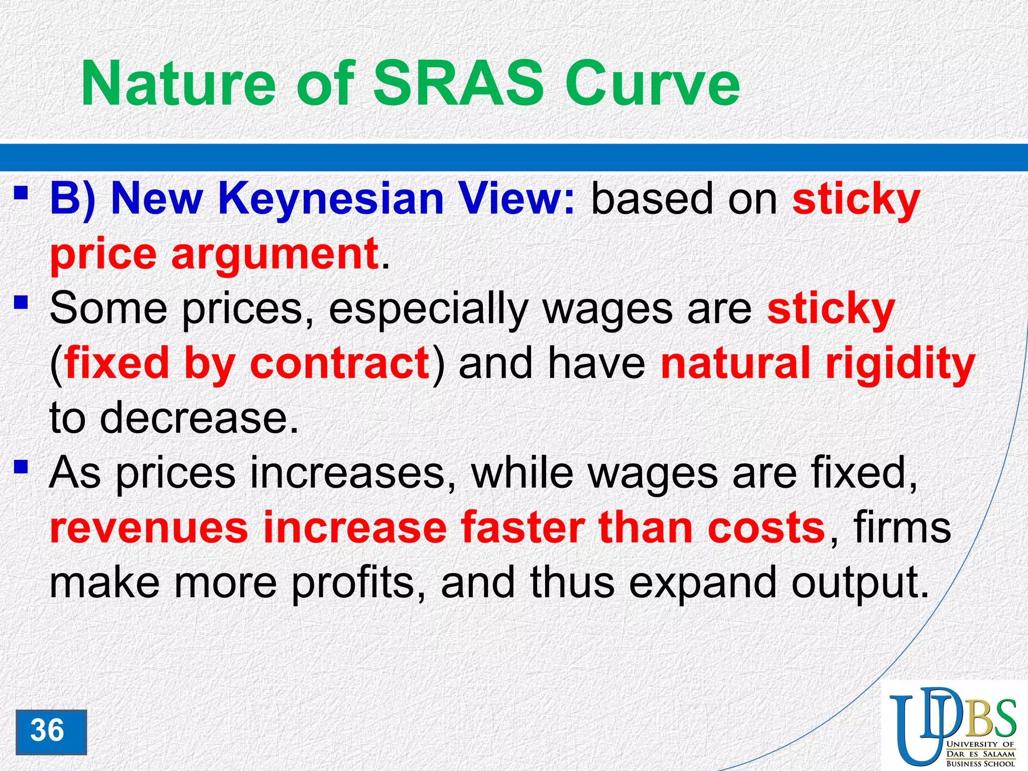 36
Nature of SRAS Curve
 B) New Keynesian View: based on sticky
price argument.
 Some prices, especially wages are sticky
(fixed by contract) and have natural rigidity
to decrease.
 As prices increases, while wages are fixed,
revenues increase faster than costs, firms
make more profits, and thus expand output.
 