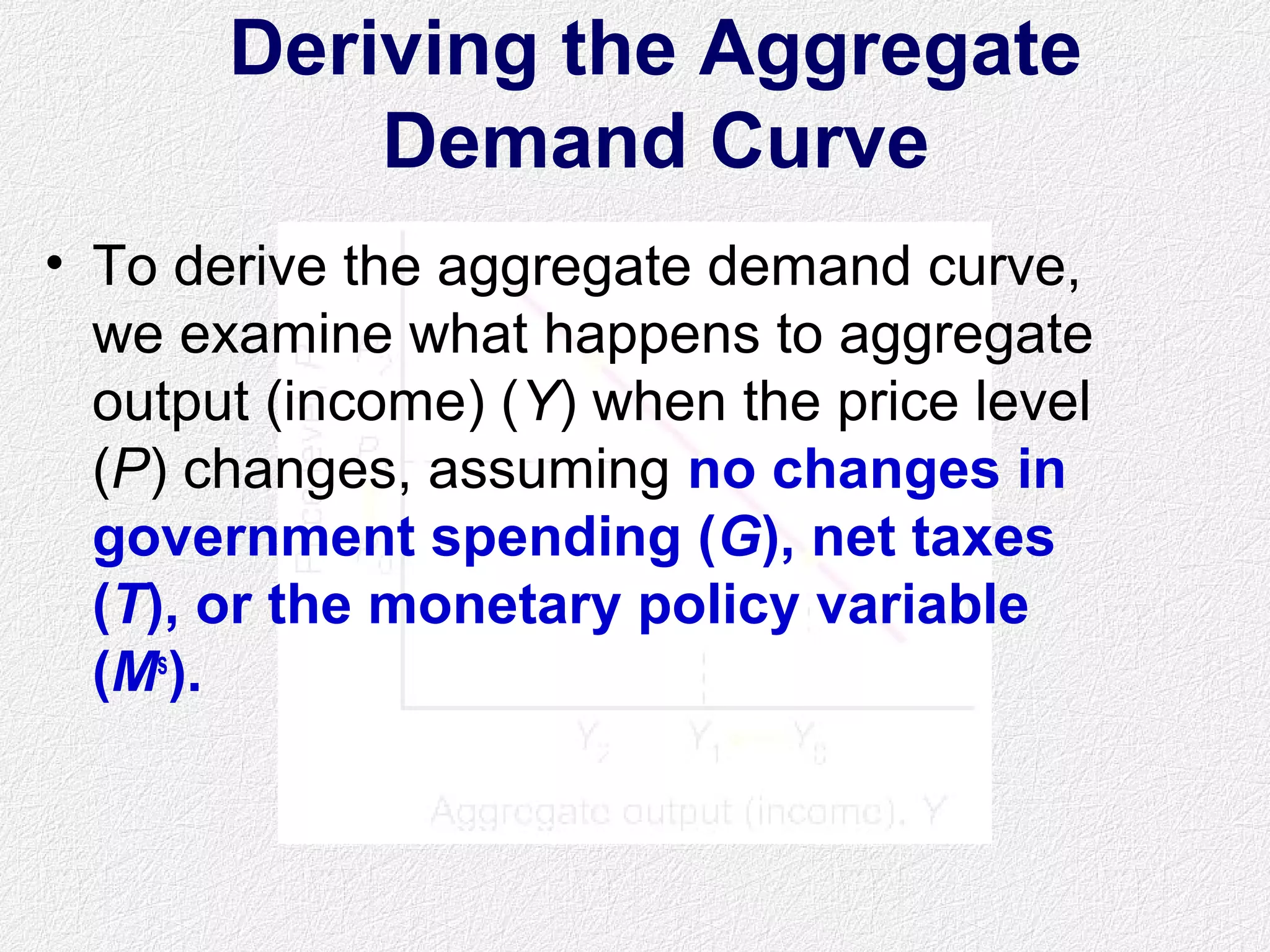 Deriving the Aggregate
Demand Curve
• To derive the aggregate demand curve,
we examine what happens to aggregate
output (income) (Y) when the price level
(P) changes, assuming no changes in
government spending (G), net taxes
(T), or the monetary policy variable
(Ms
).
 