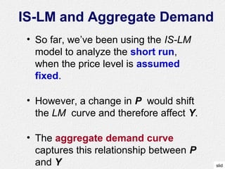 slid
IS-LM and Aggregate Demand
• So far, we’ve been using the IS-LM
model to analyze the short run,
when the price level is assumed
fixed.
• However, a change in P would shift
the LM curve and therefore affect Y.
• The aggregate demand curve
captures this relationship between P
and Y
 