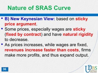 36
Nature of SRAS Curve
 B) New Keynesian View: based on sticky
price argument.
 Some prices, especially wages are sticky
(fixed by contract) and have natural rigidity
to decrease.
 As prices increases, while wages are fixed,
revenues increase faster than costs, firms
make more profits, and thus expand output.
 
