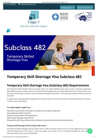 11/15/23, 4:58 PM Temporary Skill Shortage Visa Subclass 482 | Eligibility | Fees
https://www.tripleibusiness.com/visa/australia/skilled/482-Visa 1/4
 +011 46520736  info@tripleibusiness.com
Assessment Form  CRS Point Calculator 
Temporary Skill Shortage Visa Subclass 482
Temporary Skill Shortage Visa (Subclass 482) Requirements
The Temporary Skills Shortage (TSS) visa subclass 482 is for skilled individuals who want to work in Australia temporarily.
Depending on your job and your skills, the Temporary Skills Shortage (TSS) visa subclass 482 lets you work in Australia for up to
four years and allows you to travel to and from Australia throughout its duration. It also allows your family members to work and
study here.
To apply for the Temporary Skills Shortage (TSS) visa subclass 482, you must be sponsored by an approved employer and meet a
number of other requirements.
You maybe eligible to apply if you:
Have been successfully nominated for a position by an approved sponsor
Have adequate health insurance
Have the required skills and qualifications
Meet English language requirements
Comply with other requirements and conditions as outlined by the Australian Government
Temporary Skill Shortage (TSS) visa subclass 482 streams
The Temporary Skills Shortage (TSS) visa subclass 482 is made up of three streams and, as a TSS visa applicant, you must also
meet the requirements of the stream in which you apply. You can work in your nominated occupation for your approved
Australian sponsor under one of the following:
Intensity Intention Impact
C
o
n
t
a
c
t
H
e
r
e
!

 