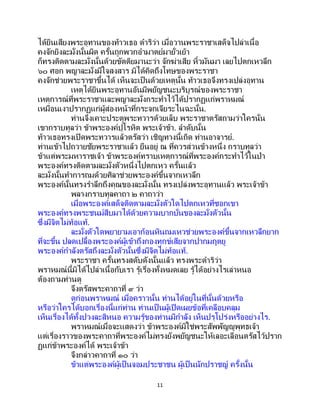 11
ได้ยินเสียงพระอุทานของท้าวเธอ ดาริว่า เมื่อวานพระราชาเสด็จไปล่าเนื้อ
คงจักยิงละมั่งนั้นผิด ครั้นถูกพวกอามาตย์มายั่วเย้า
ก็ทรงติดตามละมั่งนั้นด้วยขัตติยมานะว่า จักฆ่าเสีย หิ้วมันมา เลยไปตกเหวลึก
๖๐ ศอก พญาละมั่งมีใจสงสาร มิได้คิดถึงโทษของพระราชา
คงจักช่วยพระราชาขึ้นได้ เห็นจะเป็ นด้วยเหตุนั้น ท้าวเธอจึงทรงเปล่งอุทาน
เหตุได้ยินพระอุทานอันมีพยัญชนะบริบูรณ์ของพระราชา
เหตุการณ์ที่พระราชาและพญาละมั่งกระทาไว้ได้ปรากฏแก่พราหมณ์
เหมือนเงาปรากฏแก่ผู้ส่องหน้าที่กระจกเจียระไนฉะนั้น.
ท่านจึงเคาะประตูพระทวารด้วยเล็บ พระราชาตรัสถามว่าใครนั่น
เขากราบทูลว่า ข้าพระองค์ปุโรหิต พระเจ้าข้า. ลาดับนั้น
ท้าวเธอทรงเปิดพระทวารแล้วตรัสว่า เชิญทางนี้เถิด ท่านอาจารย์.
ท่านเข้าไปถวายชัยพระราชาแล้ว ยืนอยู่ ณ ที่ควรส่วนข้างหนึ่ง กราบทูลว่า
ข้าแต่พระมหาราชเจ้า ข้าพระองค์ทราบเหตุการณ์ที่พระองค์กระทาไว้ในป่า
พระองค์ทรงติดตามละมั่งตัวหนึ่งไปตกเหว ครั้นแล้ว
ละมั่งนั้นทาการถมด้วยศิลาช่วยพระองค์ขึ้นจากเหวลึก
พระองค์นั้นทรงราลึกถึงคุณของละมั่งนั้น ทรงเปล่งพระอุทานแล้ว พระเจ้าข้า
พลางกราบทูลคาถา ๒ คาถาว่า
เมื่อพระองค์เสด็จติดตามละมั่งตัวใดไปตกเหวที่ซอกเขา
พระองค์ทรงพระชนม์สืบมาได้ด้วยความบากบั่นของละมั่งตัวนั้น
ซึ่งมีจิตไม่ท้อแท้.
ละมั่งตัวใดพยายามเอาก้อนหินถมเหวช่วยพระองค์ขึ้นจากเหวลึกยาก
ที่จะขึ้น ปลดเปลื้องพระองค์ผู้เข้าถึงกองทุกข์เสียจากปากมฤตยู
พระองค์กาลังตรัสถึงละมั่งตัวนั้นซึ่งมีจิตไม่ท้อแท้.
พระราชา ครั้นทรงสดับดังนั้นแล้ว ทรงพระดาริว่า
พราหมณ์นี้มิได้ไปล่าเนื้อกับเรา รู้เรื่องทั้งหมดเลย รู้ได้อย่างไรเล่าหนอ
ต้องถามท่านดู
จึงตรัสพระคาถาที่ ๙ ว่า
ดูก่อนพราหมณ์ เมื่อคราวนั้น ท่านได้อยู่ในที่นั้นด้วยหรือ
หรือว่าใครได้บอกเรื่องนี้แก่ท่าน ท่านเป็ นผู้เปิดเผยข้อที่เคลือบคลุม
เห็นเรื่องได้ทั้งปวงละสิหนอ ความรู้ของท่านมีกาลัง เห็นปรุโปร่งหรืออย่างไร.
พราหมณ์เมื่อจะแสดงว่า ข้าพระองค์มิใช่พระสัพพัญญูพุทธเจ้า
แต่เรื่องราวของพระคาถาที่พระองค์ไม่ทรงยังพยัญชนะให้เลอะเลือนตรัสไว้ปราก
ฏแก่ข้าพระองค์ได้ พระเจ้าข้า
จึงกล่าวคาถาที่ ๑๐ ว่า
ข้าแต่พระองค์ผู้เป็นจอมประชาชน ผู้เป็ นนักปราชญ์ ครั้งนั้น
 